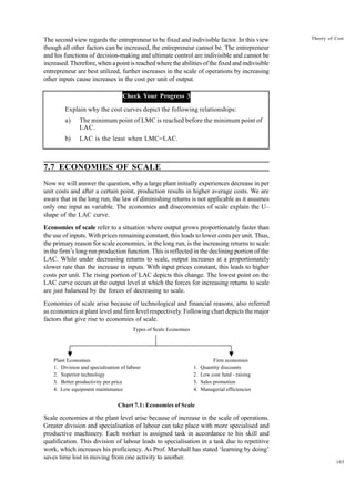 103
Theory of Cost
The second view regards the entrepreneur to be fixed and indivisible factor. In this view
though all other factors can be increased, the entrepreneur cannot be. The entrepreneur
and his functions of decision-making and ultimate control are indivisible and cannot be
increased. Therefore, when a point is reached where the abilities of the fixed and indivisible
entrepreneur are best utilized, further increases in the scale of operations by increasing
other inputs cause increases in the cost per unit of output.
Check Your Progress 3
Explain why the cost curves depict the following relationships:
a) The minimum point of LMC is reached before the minimum point of
LAC.
b) LAC is the least when LMC=LAC.
7.7 ECONOMIES OF SCALE
Now we will answer the question, why a large plant initially experiences decrease in per
unit costs and after a certain point, production results in higher average costs. We are
aware that in the long run, the law of diminishing returns is not applicable as it assumes
only one input as variable. The economies and diseconomies of scale explain the U–
shape of the LAC curve.
Economies of scale refer to a situation where output grows proportionately faster than
the use of inputs. With prices remaining constant, this leads to lower costs per unit. Thus,
the primary reason for scale economies, in the long run, is the increasing returns to scale
in the firm’s long run production function. This is reflected in the declining portion of the
LAC. While under decreasing returns to scale, output increases at a proportionately
slower rate than the increase in inputs. With input prices constant, this leads to higher
costs per unit. The rising portion of LAC depicts this change. The lowest point on the
LAC curve occurs at the output level at which the forces for increasing returns to scale
are just balanced by the forces of decreasing to scale.
Economies of scale arise because of technological and financial reasons, also referred
as economies at plant level and firm level respectively. Following chart depicts the major
factors that give rise to economies of scale.
Chart 7.1: Economies of Scale
Scale economies at the plant level arise because of increase in the scale of operations.
Greater division and specialisation of labour can take place with more specialised and
productive machinery. Each worker is assigned task in accordance to his skill and
qualification. This division of labour leads to specialisation in a task due to repetitive
work, which increases his proficiency. As Prof. Marshall has stated ‘learning by doing’
saves time lost in moving from one activity to another.
Types of Scale Economies
Plant Economies Firm economies
1. Division and specialisation of labour 1. Quantity discounts
2. Superior technology 2. Low cost fund - raising
3. Better productivity per price 3. Sales promotion
4. Low equipment maintenance 4. Managerial efficiencies
 