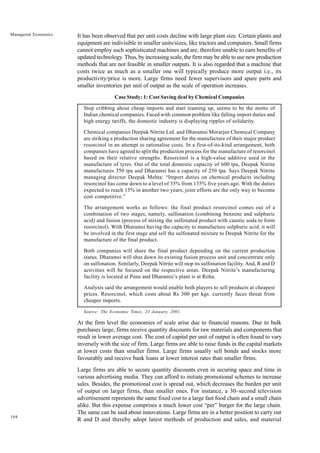 104
Managerial Economics It has been observed that per unit costs decline with large plant size. Certain plants and
equipment are indivisible in smaller units/sizes, like tractors and computers. Small firms
cannot employ such sophisticated machines and are, therefore unable to earn benefits of
updated technology. Thus, by increasing scale, the firm may be able to use new production
methods that are not feasible in smaller outputs. It is also regarded that a machine that
costs twice as much as a smaller one will typically produce more output i.e., its
productivity/price is more. Large firms need fewer supervisors and spare parts and
smaller inventories per unit of output as the scale of operation increases.
Case Study: 1: Cost Saving deal by Chemical Companies
Stop cribbing about cheap imports and start teaming up, seems to be the motto of
Indian chemical companies. Faced with common problem like falling import duties and
high energy tariffs, the domestic industry is displaying ripples of solidarity.
Chemical companies Deepak Nitrite Ltd. and Dharamsi Morarjee Chemical Company
are striking a production sharing agreement for the manufacture of their major product
resorcinol in an attempt to rationalise costs. In a first-of-its-kind arrangement, both
companies have agreed to split the production process for the manufacture of resorcinol
based on their relative strengths. Resorcinol is a high-value additive used in the
manufacture of tyres. Out of the total domestic capacity of 600 tpa, Deepak Nitrite
manufactures 350 tpa and Dharamsi has a capacity of 250 tpa. Says Deepak Nitrite
managing director Deepak Mehta: “Import duties on chemical products including
resorcinol has come down to a level of 35% from 135% five years ago. With the duties
expected to reach 15% in another two years, joint efforts are the only way to become
cost competitive.”
The arrangement works as follows: the final product resorcinol comes out of a
combination of two stages, namely, sulfonation (combining benzene and sulphuric
acid) and fusion (process of mixing the sulfonated product with caustic soda to form
resorcinol). With Dharamsi having the capacity to manufacture sulphuric acid, it will
be involved in the first stage and sell the sulfonated mixture to Deepak Nitrite for the
manufacture of the final product.
Both companies will share the final product depending on the current production
status. Dharamsi will shut down its existing fusion process unit and concentrate only
on sulfonation. Similarly, Deepak Nitrite will stop its sulfonation facility. And, R and D
activities will be focused on the respective areas. Deepak Nitrite’s manufacturing
facility is located at Pune and Dharamsi’s plant is at Roha.
Analysts said the arrangement would enable both players to sell products at cheapest
prices. Resorcinol, which costs about Rs 300 per kgs. currently faces threat from
cheaper imports.
Source: The Economic Times, 23 January, 2001.
At the firm level the economies of scale arise due to financial reasons. Due to bulk
purchases large, firms receive quantity discounts for raw materials and components that
result in lower average cost. The cost of capital per unit of output is often found to vary
inversely with the size of firm. Large firms are able to raise funds in the capital markets
at lower costs than smaller firms. Large firms usually sell bonds and stocks more
favourably and receive bank loans at lower interest rates than smaller firms.
Large firms are able to secure quantity discounts even in securing space and time in
various advertising media. They can afford to initiate promotional schemes to increase
sales. Besides, the promotional cost is spread out, which decreases the burden per unit
of output on larger firms, than smaller ones. For instance, a 30–second television
advertisement represents the same fixed cost to a large fast food chain and a small chain
alike. But this expense comprises a much lower cost “per” burger for the large chain.
The same can be said about innovations. Large firms are in a better position to carry out
R and D and thereby adopt latest methods of production and sales, and material
 