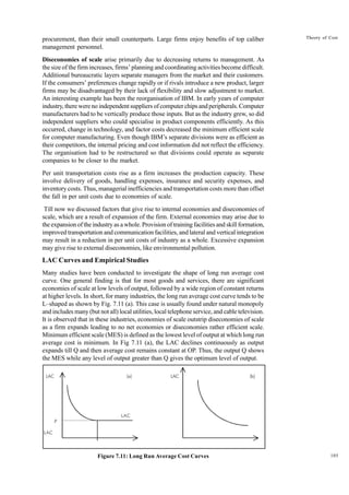 105
Theory of Cost
procurement, than their small counterparts. Large firms enjoy benefits of top caliber
management personnel.
Diseconomies of scale arise primarily due to decreasing returns to management. As
the size of the firm increases, firms’ planning and coordinating activities become difficult.
Additional bureaucratic layers separate managers from the market and their customers.
If the consumers’ preferences change rapidly or if rivals introduce a new product, larger
firms may be disadvantaged by their lack of flexibility and slow adjustment to market.
An interesting example has been the reorganisation of IBM. In early years of computer
industry, there were no independent suppliers of computer chips and peripherals. Computer
manufacturers had to be vertically produce those inputs. But as the industry grew, so did
independent suppliers who could specialise in product components efficiently. As this
occurred, change in technology, and factor costs decreased the minimum efficient scale
for computer manufacturing. Even though IBM’s separate divisions were as efficient as
their competitors, the internal pricing and cost information did not reflect the efficiency.
The organisation had to be restructured so that divisions could operate as separate
companies to be closer to the market.
Per unit transportation costs rise as a firm increases the production capacity. These
involve delivery of goods, handling expenses, insurance and security expenses, and
inventory costs. Thus, managerial inefficiencies and transportation costs more than offset
the fall in per unit costs due to economies of scale.
Till now we discussed factors that give rise to internal economies and diseconomies of
scale, which are a result of expansion of the firm. External economies may arise due to
the expansion of the industry as a whole. Provision of training facilities and skill formation,
improved transportation and communication facilities, and lateral and vertical integration
may result in a reduction in per unit costs of industry as a whole. Excessive expansion
may give rise to external diseconomies, like environmental pollution.
LAC Curves and Empirical Studies
Many studies have been conducted to investigate the shape of long run average cost
curve. One general finding is that for most goods and services, there are significant
economies of scale at low levels of output, followed by a wide region of constant returns
at higher levels. In short, for many industries, the long run average cost curve tends to be
L–shaped as shown by Fig. 7.11 (a). This case is usually found under natural monopoly
and includes many (but not all) local utilities, local telephone service, and cable television.
It is observed that in these industries, economies of scale outstrip diseconomies of scale
as a firm expands leading to no net economies or diseconomies rather efficient scale.
Minimum efficient scale (MES) is defined as the lowest level of output at which long run
average cost is minimum. In Fig 7.11 (a), the LAC declines continuously as output
expands till Q and then average cost remains constant at OP. Thus, the output Q shows
the MES while any level of output greater than Q gives the optimum level of output.
Figure 7.11: Long Run Average Cost Curves
LAC (a) LAC (b)
LAC
P
LAC
 
