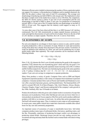 106
Managerial Economics Minimum efficient scale is helpful in determining the number of firms a particular market
can support. For instance, in the production of sulphuric acid (a standard chemical), the
MES for the plant is about 4 per cent of total US consumption. The average cost
disadvantage of producing one-half of MES is only one per cent. The implication is clear
that there is ample room in the market for as many as 25 (1/.04) firms. By comparison,
the MES for electric motors is about 15 per cent of US consumption and the cost
disadvantage at one-half of MES is about 15 per cent. For production of commercial
aircraft, MES is 10 per cent of the US market and the cost disadvantage at one-half of
MES is 20 per cent. This suggests that the industry could support as many as 10
manufacturers.
In some other cases it has been observed that there is no MES because LAC declines
continuously The LAC falls monotonically as output expands because economies of
scale outweigh the diseconomies of scale at all levels of output. However, the rate of fall
in LAC declines as output expands. Therefore, the LAC is convex from below.
7.8 ECONOMIES OF SCOPE
Per unit costs depend on: (a) changes in factor input or returns to scale, and (b) number
of goods produced by a firm or economies of scope. Returns to scale and economies
arising from them have already been discussed in the previous section. Economies of
scope are defined as the reduction of a firms’ per unit cost by producing two or more
goods jointly rather than separately. The scope economies can be measured with the
followingformula:
SC = C(Q1) + C(Q2) – C(Q1, Q2)
C(Q1) + C(Q2)
Here, C (Q1
, Q2
) denotes the firm’s cost of jointly producing the goods in the respective
quantities, C(Q1
) denotes the cost of producing good 1 alone and C(Q2
) for good 2. For
instance, suppose producing the goods separately means incurring costs of Rs 12 million
and Rs 8 million respectively. The total cost of producing the goods in the same quantities
is Rs 17 million. It follows that SC = (12 + 8 – 17) / (12 + 8) = .15. Joint production
implies 15 per cent cost savings in comparison to separate production.
Many firms produce a variety of goods. Computer firms such as IBM and Digital
Equipment Corporation produce a wide variety of computers from mainframe to personal
computers. Consumer product firms such as Proctor and Gamble and Hindustan Levers
Ltd. offer a myriad of personal, grocery, and household items. The brand portfolio of P
and G is around 300 with 10 of them (Pampers, Tide, Ariel, Pantene, Always, Bounty,
Charmin, Pringles, Folger’s and Downy) making half of the company’s sales growth in
the 1990s. Similarly, HLL has 110 brands in its basket.
Product diversification within the given scale of plant results in economies of scope that
decreases cost in production. Firms often find that per unit costs are lower when two or
more products are produced. Excess capacity of the firm can be used to produce additional
products with little or no increase in total costs. An airline that carries passengers may
find itself with unused cargo space. Thus, it contracts to carry cargo as well as passengers.
In recent years, many public schools have made their classrooms available after school
hours for day care and community programmes.
An important source of economies of scope is transferable know-how. Soft drink
companies produce many types of carbonated drinks, fruit juices, sparkling waters, and
the like. Presumably, experience of producing beverages confers cost advantages in
producing related drinks. Brokerage houses provide not only trading services but
investment advising and many bank like facilities such as mutual funds with check writing
privileges.
 