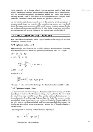 107
Theory of Cost
Scope economies can be demand related. Firms can also take benefit of their unique
skills or comparative advantage in marketing to develop products that are complementary
with the firm’s existing products. For example, Proctor and Gamble sells numerous
cleaning products. Some of these products are complementary (like detergent bleach
and fabric softeners), whereas other products are specialised substitutes.
An important source of economies of scope is the relatively recent development of
computer-aided design and computer-aided manufacturing systems, known as CAD/
CAM. These automated systems can quickly switch from one product to another, allowing
the production of many products and designs, all using similar inputs. Items ranging from
microchips to aircraft are now engineered and manufactured with CAD/CAM.
7.9 APPLICATION OF COST ANALYSIS
Cost concepts and analysis have a wide range of application for managerial uses. Few
of these are illustrated below.
7.9.1 Optimum Output Level
Optimum output has reference to that level (size) of output which minimizes the average
cost of production or, for which average cost equals marginal costs. For example,
TC = 128 + 6Q + 2Q2
Þ AC = + 6 + 2Q
= –
128
Q2 2
+








= 0 Þ Q = 8
or MC = 6 + 4Q
setting AC = MC
128
dQ
2Q
+ +






6 = [6 + 4Q] Þ Q = 8
Thus [Q = 8] is the optimum level of output (for the short-run, because TFC = 128).
7.9.2 Optimum Inventory Level
All productions are not immediately sold. Sometimes an inventory or stock of saleable
items has to be build up. The Optimum Inventory Level is defined as that size of stock
for which the average cost of inventory held is at the minimum. In this there are two
types of costs involved: Carrying Costs and Reorder Costs. The inventory carrying
costs include storage costs, interest costs on borrowed capital to finance stock etc. On
the other hand the reorder costs include book keeping costs and telephone charges (i.e.
fixed costs); some of the reorder costs also vary with the size of the order placed (i.e.,
variable costs).
The average costs of inventory held can be stated explicitly as:
AC = K.
d
2





 + [F, V, D]
S
D
Carrying Costs + Reorder Costs
128
Q
d(AC)
dQ
 