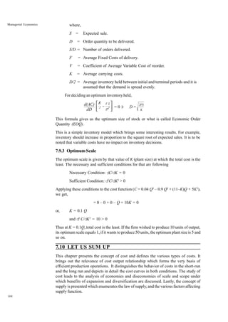 108
Managerial Economics where,
S = Expected sale.
D = Order quantity to be delivered.
S/D = Number of orders delivered.
F = Average Fixed Costs of delivery.
V = Coefficient of Average Variable Cost of reorder.
K = Average carrying costs.
D/2 = Average inventory held between initial and terminal periods and it is
assumed that the demand is spread evenly.
For deciding an optimum inventory held,
d(AC)
dD
−
 
 
 
2
F S
2
D
K
= 0 Þ D =
2FS
K
This formula gives us the optimum size of stock or what is called Economic Order
Quantity (EOQ).
This is a simple inventory model which brings some interesting results. For example,
inventory should increase in proportion to the square root of expected sales. It is to be
noted that variable costs have no impact on inventory decisions.
7.9.3 Optimum Scale
The optimum scale is given by that value of K (plant size) at which the total cost is the
least. The necessary and sufficient conditions for that are following
Necessary Condition: dC/dK = 0
Sufficient Condition: d2
C/dK2
> 0
Applying these conditions to the cost function (C = 0.04 Q3
– 0.9 Q2
+ (11–K)Q + 5K2
),
we get,
= 0 – 0 + 0 – Q + 10K = 0
or, K = 0.1 Q
and d2
C/dK2
= 10 > 0
Thus at K = 0.1Q, total cost is the least. If the firm wished to produce 10 units of output,
its optimum scale equals 1, if it wants to produce 50 units, the optimum plant size is 5 and
so on.
7.10 LET US SUM UP
This chapter presents the concept of cost and defines the various types of costs. It
brings out the relevance of cost output relationship which forms the very basis of
efficient production operations. It distinguishes the behavior of costs in the short-run
and the long run and depicts in detail the cost curves in both conditions. The study of
cost leads to the analysis of economies and diseconomies of scale and scope under
which benefits of expansion and diversification are discussed. Lastly, the concept of
supply is presented which enumerates the law of supply, and the various factors affecting
supply function.
 