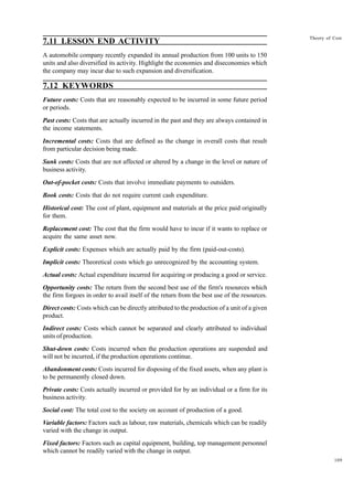 109
Theory of Cost
7.11 LESSON END ACTIVITY
A automobile company recently expanded its annual production from 100 units to 150
units and also diversified its activity. Highlight the economies and diseconomies which
the company may incur due to such expansion and diversification.
7.12 KEYWORDS
Future costs: Costs that are reasonably expected to be incurred in some future period
or periods.
Past costs: Costs that are actually incurred in the past and they are always contained in
the income statements.
Incremental costs: Costs that are defined as the change in overall costs that result
from particular decision being made.
Sunk costs: Costs that are not affected or altered by a change in the level or nature of
business activity.
Out-of-pocket costs: Costs that involve immediate payments to outsiders.
Book costs: Costs that do not require current cash expenditure.
Historical cost: The cost of plant, equipment and materials at the price paid originally
for them.
Replacement cost: The cost that the firm would have to incur if it wants to replace or
acquire the same asset now.
Explicit costs: Expenses which are actually paid by the firm (paid-out-costs).
Implicit costs: Theoretical costs which go unrecognized by the accounting system.
Actual costs: Actual expenditure incurred for acquiring or producing a good or service.
Opportunity costs: The return from the second best use of the firm's resources which
the firm forgoes in order to avail itself of the return from the best use of the resources.
Direct costs: Costs which can be directly attributed to the production of a unit of a given
product.
Indirect costs: Costs which cannot be separated and clearly attributed to individual
units of production.
Shut-down costs: Costs incurred when the production operations are suspended and
will not be incurred, if the production operations continue.
Abandonment costs: Costs incurred for disposing of the fixed assets, when any plant is
to be permanently closed down.
Private costs: Costs actually incurred or provided for by an individual or a firm for its
business activity.
Social cost: The total cost to the society on account of production of a good.
Variable factors: Factors such as labour, raw materials, chemicals which can be readily
varied with the change in output.
Fixed factors: Factors such as capital equipment, building, top management personnel
which cannot be readily varied with the change in output.
 