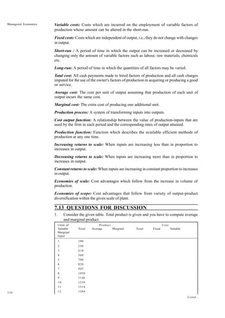 110
Managerial Economics Variable costs: Costs which are incurred on the employment of variable factors of
production whose amount can be altered in the short-run.
Fixed costs: Costs which are independent of output, i.e., they do not change with changes
in output.
Short-run : A period of time in which the output can be increased or decreased by
changing only the amount of variable factors such as labour, raw materials, chemicals
etc.
Long-run: A period of time in which the quantities of all factors may be varied.
Total cost: All cash payments made to hired factors of production and all cash charges
imputed for the use of the owner's factors of production in acquiring or producing a good
or service.
Average cost: The cost per unit of output assuming that production of each unit of
output incurs the same cost.
Marginal cost: The extra cost of producing one additional unit.
Production process: A system of transforming inputs into outputs.
Cost output function: A relationship between the value of production-inputs that are
used by the firm in each period and the corresponding rates of output attained.
Production function: Function which describes the available efficient methods of
production at any one time.
Increasing returns to scale: When inputs are increasing less than in proportion to
increases in output.
Decreasing returns to scale: When inputs are increasing more than in proportion to
increases in output.
Constant returns to scale: When inputs are increasing in constant proportion to increases
in output.
Economies of scale: Cost advantages which follow from the increase in volume of
production.
Economies of scope: Cost advantages that follow from variety of output-product
diversification within the given scale of plant.
7.13 QUESTIONS FOR DISCUSSION
1. Consider the given table. Total product is given and you have to compute average
and marginal product.
Units of Product Cost
Variable Total Average Marginal Total Fixed Variable
Marginal
Input
1 100
2 250
3 410
4 560
5 700
6 830
7 945
8 1050
9 1146
10 1234
11 1314
12 1384
Contd...
 
