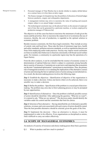 12
Managerial Economics 3. Personnel manager of Titan Watches has to decide whether to employ skilled labour
on a contract basis or to hire them on daily wages.
4. The finance manager of a hospital may face the problem of allocation of limited budget
between paediatric, surgery and orthopaedics departments.
5. A management institute may strive to maximise the value of teaching and research
outputs subject to an annual budget constraint.
6. The technological constraints may set the physical limits on the amount of output per
unit of time that can be generated by a particular machine, or workers employed by
production manager of Videocon Intl.
The objective in all the cases has been to maximise the attainment of ends given the
means and the priorities. How to maximise the output level or to minimise the use of
resources, thereby, the cost of production, is regarded as the optimal solution to
economic problem.
Besides resource constraints, the firm faces legal constraints. They include an array
of central, state and local laws. These take the form of minimum wage laws, health
and safety standards, pollution emission standards, as well as regulations that prevent
firms from employing unfair trade practices. Society may impose moral constraints
on firms to modify their behaviour to function consistently with broad social welfare
goals. For instance, a community in a particular region may ban the operations of a
liquor factory.
From the above analysis, it can be concluded that the essence of economic science is
determination of optimal behaviour which is subject to constraints arising basically
due to scarcity of resources. Constraints are so pervasive and important that economists
use the term “constrained optimisation” synonymous to maximisation. Thus, the primary
role of managerial economics is in evaluating the implications of the alternative courses
of action and choosing the best or optimal course of action among several alternatives.
As a result, the decision making process involves the following steps:
Step 1: Establish the objectives - Identification of objective of the organisation is
necessary to make a decision. Unless one knows what is to be achieved, there is no
sensible way to make a decision.
Step 2: Define the problem – Specification of the problem is a crucial part of decision-
making. The problem may arise due to firm’s planning process or may be prompted
by new opportunities.
Step 3: Identification of alternatives – Once the problem is defined, possible courses
of action should be identified. After addressing the question, “What do we want?”,
it is natural to ask, “What are our options?” The decision-maker should identify the
variables under his control and the constraints that limit his choice.
Step 4: Selection of best alternative – Having identified the set of alternative possible
solutions, revenues and costs associated with each course of action should be stated.
Then the best possible alternative should be selected, given the goals of the firm.
Step 5: Implement the decision – Once an alternative is chosen, it must be
implemented in order to be effective. Even organisations as disciplined as armies,
find it difficult to carry out orders effectively.
1.6 SCOPE OF MANAGERIAL ECONOMICS
An analysis of scarcity of resources and choice making poses three basic questions:
Q.1 What to produce and how much to produce?
 