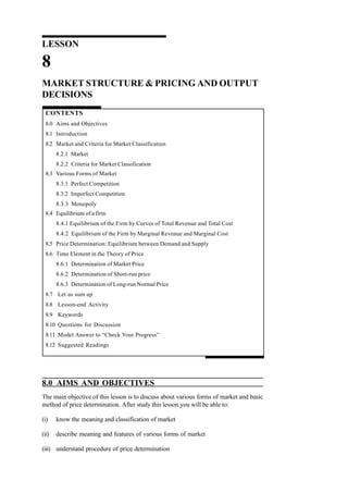 LESSON
8
MARKET STRUCTURE & PRICING AND OUTPUT
DECISIONS
CONTENTS
8.0 Aims and Objectives
8.1 Introduction
8.2 Market and Criteria for Market Classification
8.2.1 Market
8.2.2 Criteria for Market Classification
8.3 Various Forms of Market
8.3.1 Perfect Competition
8.3.2 Imperfect Competition
8.3.3 Monopoly
8.4 Equilibrium of a firm
8.4.1 Equilibrium of the Firm by Curves of Total Revenue and Total Cost
8.4.2 Equilibrium of the Firm by Marginal Revenue and Marginal Cost
8.5 Price Determination: Equilibrium between Demand and Supply
8.6 Time Element in the Theory of Price
8.6.1 Determination of Market Price
8.6.2 Determination of Short-run price
8.6.3 Determination of Long-run Normal Price
8.7 Let us sum up
8.8 Lesson-end Activity
8.9 Keywords
8.10 Questions for Discussion
8.11 Model Answer to “Check Your Progress”
8.12 Suggested Readings
8.0 AIMS AND OBJECTIVES
The main objective of this lesson is to discuss about various forms of market and basic
method of price determination. After study this lesson you will be able to:
(i) know the meaning and classification of market
(ii) describe meaning and features of various forms of market
(iii) understand procedure of price determination
 