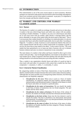116
Managerial Economics
8.1 INTRODUCTION
Price determination is one of the most crucial aspects in micro-economics. Business
managers are expected to make perfect decision based on their knowledge and judgment.
Since every economic activity in the market is measured as per price, it is important to
know the concepts and theories related to pricing.
8.2 MARKET AND CRITERIA FOR MARKET
CLASSIFICATION
8.2.1 Market
The function of a market is to enable an exchange of goods and services to take place.
A market is that area which brings buyers and sellers into contact with one another.
According to Frederic Bentham, “A market is any area over which buyers and sellers
are in such close touch with one another, either directly or through dealers, that the
prices obtainable in one part of the market affect the prices paid in other parts.” Thus it
is not necessary that a market should be in a building or at a particular place; it is also not
necessary that buyers and sellers should be physically close to each other. According to
Sidgwick, “A market is a body of persons in such commercial relations that each can
easily acquaint himself with the rates at which certain kinds of exchanges of goods or
services are from time to time made by the others.” In the words of Jevons, “The word
market has been generalized so as to mean any body of persons who are in intimate
business relations and carry on extensive transactions in any commodity.”
The main feature of a market is that sellers and buyers should be able to get in close
contact with each other—may be through telephonic conversation or tele-printer or any
such modern device. What is required is that those dealing with each other (buying and
selling) should be well informed about prices prevailing and other conditions.
Thus, a market is any organization whereby buyers and sellers of a good are kept in
close touch with each other. It is precisely in this context that a market has four basic
components: 1. consumers, 2. sellers, 3. a commodity, 4. a price.
8.2.2 Criteria for Market Classification
By categorizing markets in terms of their basic characteristics, it may be possible to
identify a limited number of market structures that can be used to analyze decision-making.
Although there are many possible ways of categorizing market structures, the following
characteristics are frequently employed:
1. Classification by the area: When area is used as a basis of market
classification, we categorize markets into local markets, regional markets,
national markets and international markets. It depends on the manner in which
the buyers and sellers are located in a particular place.
2. Classification by the nature of transactions: We can classify the market
on the basis of nature of transactions into two broad categories: The spot
market and the future market.
3. Classification by the volume of business: On the basis of the volume of
business, the markets are broadly classified into wholesale and retail markets.
4. Classification on the basis of time: Some time the time element is used to
classify the market. The time is classified as very short period, short period
and long period. Accordingly we have very short period markets, short period
markets, and long period markets.
5. Classification by the status of sellers: On the basis of the status of sellers
the markets are broadly classified into three categories: Primary, Secondary
and Terminal markets.
 