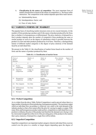 117
Market Structure &
Pricing and Output
Decisions
6. Classification by the nature of competition: The most important form of
market classification is based on the nature of competition i.e., the buyer-seller
interaction. The competition in the market depends upon three main factors:
(a) Substitutability factor;
(b) Interdependence factor; and
(c) Ease of entry factor.
8.3 VARIOUS FORMS OF MARKET
The popular basis of classifying market structures rests on two crucial elements, (1) the
number of firms producing a product and (2) the nature of product produced by the firms
that is whether it is homogeneous or differentiated. The price elasticity of demand for a
firm’s product depends upon the number of competitive firms producing the same or
similar product as well as on the degree of substitution which is possible between the
product of a firm and other products produced by rival firms. Therefore, a distinguishing
feature of different market categories is the degree of price elasticity of the demand
faced by an individual firm.
We present in the Table 8.1 the classification of market forms based on the number of
firms and the nature of product produced by them.
Table 8.1: A Classification of market forms
Form of Number of Nature of Price elasticity Degree of
Market Firms Product of demand Control
Structure
1 2 3 4 5
(a) Perfect A large no. Homogeneous Infinite None
competition of firms Product
(b) Imperfect A large no. Differentiated Large Some
competition of firms products (but)
they are close
substitutes of
each other
(i) Monopolistic A large no. Product Large Some
competition of firms differentiation
by each firm
(ii) Pure oligopoly Few firms Homogeneous Small Some
Product
(iii) Differentiated Few firms Differentiated Small Some
oligopoly products
(c) Monopoly One Unique product Very Small Consider-
without close rable
substitutes
8.3.1 Perfect Competition
As is evident from the above Table, Perfect Competition is said to prevail where there is a
largenumberofproducers(firms)producingahomogeneousproduct.Themaximumoutput
which an individual firm can produce is relatively very small to the total demand of the
industry product so that a firm cannot affect the price by varying its supply or output. With
many firms and homogeneous product under perfect, competition no individual firm is in a
position to influence the price of the product and therefore the demand curve facing it will
be a horizontal straight line at this level of the prevailing price of the product in the market,
that is price elasticity of demand for a single firm will be infinite.
8.3.2 Imperfect Competition
Imperfect competition is an important market category wherein individual firms exercise
control over the price to a smaller or larger degree depending upon the degree of
 
