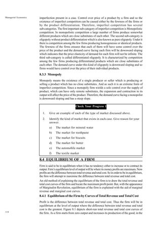 118
Managerial Economics imperfection present in a case. Control over price of a product by a firm and so the
existence of imperfect competition can be caused either by the fewness of the firms or
by the product differentiation. Therefore, imperfect competition has several
sub-categories. The first important sub-category of imperfect competition is Monopolistic
competition. In monopolistic competition a large number of firms produce somewhat
different products which are close substitutes of each other. The second sub-category is
oligopoly without product differentiation which is also known as pure oligopoly. Under it
there is competition among the few firms producing homogeneous or identical products.
The fewness of the firms ensures that each of them will have some control over the
price of the product and the demand curve facing each firm will be downward sloping
which indicates that the price elasticity of demand for each firm will not be infinite. The
third sub-category is called differentiated oligopoly. It is characterized by competition
among the few firms producing differentiated products which are close substitutes of
each other. The demand curve under this kind of oligopoly is downward sloping and so
firms would have control over the price of their individual products.
8.3.3 Monopoly
Monopoly means the existence of a single producer or seller which is producing or
selling a product which has no close substitutes. And as such it is an extreme form of
imperfect competition. Since a monopoly firm wields a sole control over the supply of
product, which can have only remote substitutes, the expansion and contraction in its
output will affect the price of the product. Therefore, the demand curve facing a monopolist
is downward sloping and has a steep slope.
Check Your Progress 1
1. Give an example of each of the type of market discussed above.
2. Identify the kind of market that exists in each case. Give reason for your
answer.
a) The market for mineral water
b) The market for toothpaste
c) The market for biscuits
d) The market for butter
e) The automobile market
f) The textile market
8.4 EQUILIBRIUM OF A FIRM
Firm is said to be in equilibrium when it has no tendency either to increase or to contract its
output.Firm’sequilibriumlevelofoutputwillliewhereitsmoneyprofitsaremaximum.Now
profitsarethedifferencebetweentotalrevenueandtotalcost.Soinordertobeinequilibrium,
the firm will attempt to maximise the difference between total revenue and total cost.
An old method of explaining the equilibrium of the firm is to draw the total revenue and
total cost curves of the firm and locate the maximum profit point. But, with the appearance
of Marginalist Revolution, equilibrium of the firm is explained with the aid of marginal
revenue and marginal cost curves.
8.4.1 Equilibrium of the Firm by Curves of Total Revenue and Total Cost
Profit is the difference between total revenue and total cost. Thus the firm will be in
equilibrium at the level of output where the difference between total revenue and total
cost is the greatest. Figure 8.1 depicts short-run total revenue and total cost curves of
the firm. As a firm starts from zero output and increases its production of the good, in the
 