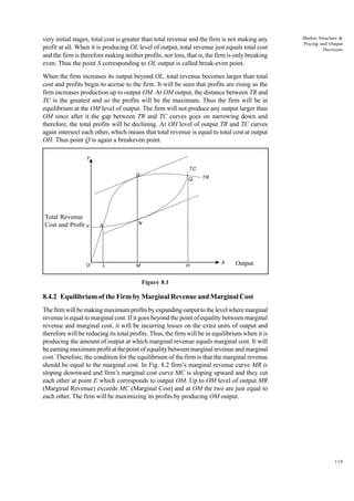 119
Market Structure &
Pricing and Output
Decisions
very initial stages, total cost is greater than total revenue and the firm is not making any
profit at all. When it is producing OL level of output, total revenue just equals total cost
and the firm is therefore making neither profits, nor loss, that is, the firm is only breaking
even. Thus the point S corresponding to OL output is called break-even point.
When the firm increases its output beyond OL, total revenue becomes larger than total
cost and profits begin to accrue to the firm. It will be seen that profits are rising as the
firm increases production up to output OM. At OM output, the distance between TR and
TC is the greatest and so the profits will be the maximum. Thus the firm will be in
equilibrium at the OM level of output. The firm will not produce any output larger than
OM since after it the gap between TR and TC curves goes on narrowing down and
therefore, the total profits will be declining. At OH level of output TR and TC curves
again intersect each other, which means that total revenue is equal to total cost at output
OH. Thus point Q is again a breakeven point.
Total Revenue
Cost and Profit
Output
Figure 8.1
8.4.2 Equilibrium of the Firm by Marginal Revenue and Marginal Cost
The firm will be making maximum profits by expanding output to the level where marginal
revenue is equal to marginal cost. If it goes beyond the point of equality between marginal
revenue and marginal cost, it will be incurring losses on the extra units of output and
therefore will be reducing its total profits. Thus, the firm will be in equilibrium when it is
producing the amount of output at which marginal revenue equals marginal cost. It will
be earning maximum profit at the point of equality between marginal revenue and marginal
cost. Therefore, the condition for the equilibrium of the firm is that the marginal revenue
should be equal to the marginal cost. In Fig. 8.2 firm’s marginal revenue curve MR is
sloping downward and firm’s marginal cost curve MC is sloping upward and they cut
each other at point E which corresponds to output OM. Up to OM level of output MR
(Marginal Revenue) exceeds MC (Marginal Cost) and at OM the two are just equal to
each other. The firm will be maximizing its profits by producing OM output.
Y
F
O L M H
X
N
S
Q
TC
TR
G
 