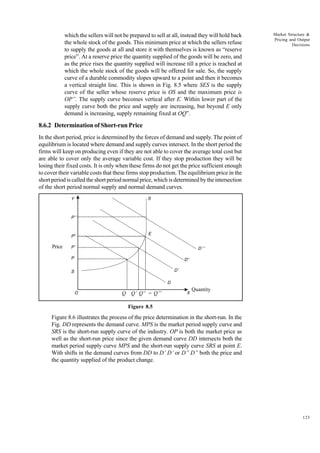 123
Market Structure &
Pricing and Output
Decisions
which the sellers will not be prepared to sell at all, instead they will hold back
the whole stock of the goods. This minimum price at which the sellers refuse
to supply the goods at all and store it with themselves is known as “reserve
price”. At a reserve price the quantity supplied of the goods will be zero, and
as the price rises the quantity supplied will increase till a price is reached at
which the whole stock of the goods will be offered for sale. So, the supply
curve of a durable commodity slopes upward to a point and then it becomes
a vertical straight line. This is shown in Fig. 8.5 where SES is the supply
curve of the seller whose reserve price is OS and the maximum price is
OP”. The supply curve becomes vertical after E. Within lower part of the
supply curve both the price and supply are increasing, but beyond E only
demand is increasing, supply remaining fixed at OQ”.
8.6.2 Determination of Short-run Price
In the short period, price is determined by the forces of demand and supply. The point of
equilibrium is located where demand and supply curves intersect. In the short period the
firms will keep on producing even if they are not able to cover the average total cost but
are able to cover only the average variable cost. If they stop production they will be
losing their fixed costs. It is only when these firms do not get the price sufficient enough
to cover their variable costs that these firms stop production. The equilibrium price in the
short period is called the short period normal price, which is determined by the intersection
of the short period normal supply and normal demand curves.
Figure 8.5
Figure 8.6 illustrates the process of the price determination in the short-run. In the
Fig. DD represents the demand curve. MPS is the market period supply curve and
SRS is the short-run supply curve of the industry. OP is both the market price as
well as the short-run price since the given demand curve DD intersects both the
market period supply curve MPS and the short-run supply curve SRS at point E.
With shifts in the demand curves from DD to D’ D’ or D” D” both the price and
the quantity supplied of the product change.
Y
P’’’
P”
P’
P
S D’
D
D”
E
O
D’’’
S
X
Q Q’ Q“ = Q’’’
Quantity
Price
 