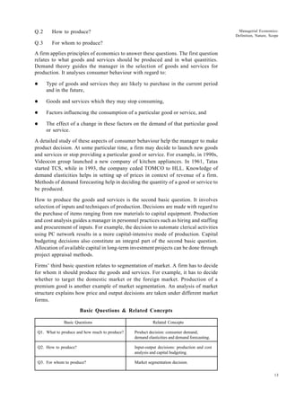 13
Managerial Economics:
Definition, Nature, Scope
Q.2 How to produce?
Q.3 For whom to produce?
A firm applies principles of economics to answer these questions. The first question
relates to what goods and services should be produced and in what quantities.
Demand theory guides the manager in the selection of goods and services for
production. It analyses consumer behaviour with regard to:
l Type of goods and services they are likely to purchase in the current period
and in the future,
l Goods and services which they may stop consuming,
l Factors influencing the consumption of a particular good or service, and
l The effect of a change in these factors on the demand of that particular good
or service.
A detailed study of these aspects of consumer behaviour help the manager to make
product decision. At some particular time, a firm may decide to launch new goods
and services or stop providing a particular good or service. For example, in 1990s,
Videocon group launched a new company of kitchen appliances. In 1961, Tatas
started TCS, while in 1993, the company ceded TOMCO to HLL. Knowledge of
demand elasticities helps in setting up of prices in context of revenue of a firm.
Methods of demand forecasting help in deciding the quantity of a good or service to
be produced.
How to produce the goods and services is the second basic question. It involves
selection of inputs and techniques of production. Decisions are made with regard to
the purchase of items ranging from raw materials to capital equipment. Production
and cost analysis guides a manager in personnel practices such as hiring and staffing
and procurement of inputs. For example, the decision to automate clerical activities
using PC network results in a more capital-intensive mode of production. Capital
budgeting decisions also constitute an integral part of the second basic question.
Allocation of available capital in long-term investment projects can be done through
project appraisal methods.
Firms’ third basic question relates to segmentation of market. A firm has to decide
for whom it should produce the goods and services. For example, it has to decide
whether to target the domestic market or the foreign market. Production of a
premium good is another example of market segmentation. An analysis of market
structure explains how price and output decisions are taken under different market
forms.
Basic Questions & Related Concepts
Basic Questions Related Concepts
Q1. What to produce and how much to produce? Product decision: consumer demand,
demand elasticities and demand forecasting.
Q2. How to produce? Input-output decisions: production and cost
analysis and capital budgeting.
Q3. For whom to produce? Market segmentation decision.
 
