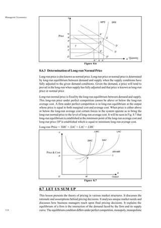 124
Managerial Economics
Figure 8.6
8.6.3 Determination of Long-run Normal Price
Long-run price is also known as normal price. Long-run price or normal price is determined
by long-run equilibrium between demand and supply when the supply conditions have
fully adjusted to the given demand conditions. Given the demand, a price will tend to
prevail in the long-run when supply has fully adjusted and that price is known as long-run
price or normal price.
Long-run normal price is fixed by the long-run equilibrium between demand and supply.
This long-run price under perfect competition cannot be above or below the long-run
average cost. A firm under perfect competition is in long-run equilibrium at the output
whose price is equal to both marginal cost and average cost. When price is either above
or below the long-run average cost certain forces in the system operate as to bring the
long-run normal price to the level of long-run average cost. It will be seen in Fig. 8.7 that
long-run equilibrium is established at the minimum point of the long-run average cost and
long-run price OP is established which is equal to minimum long-run average cost.
Long-run Price = SMC = SAC = LAC = LMC
Figure 8.7
8.7 LET US SUM UP
This lesson presents the theory of pricing in various market structures. It discusses the
rationale and assumptions behind pricing decisions. It analyses unique market needs and
discusses how business managers reach upon final pricing decisions. It explains the
equilibrium of a firm is the interaction of the demand faced by the firm and its supply
curve.Theequilibriumconditiondiffersunderperfectcompetition,monopoly,monopolistic
MPS SRS
E’
Q
D’
D
D”
E
E”
T
Y
H
K
P
G
F
O
X
N” N N’
Quantity
Price
LMC LAC
SAC
SMC
AR=MR
L
E
M
O
P
Y
X
Output
Price & Cost
 