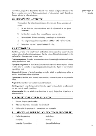 125
Market Structure &
Pricing and Output
Decisions
competition, oligopoly as described in the unit. Time element is of great relevance in the
theory of pricing since one of the two determinants of price, namely supply depends on
the time allowed to it for adjustment.
8.8 LESSON END ACTIVITY
Comment on the following statements. Give reason if you agree/do not
agree.
a) In the short-run, the equilibrium price is determined at the point
MPS=SRS.
b) In the short-run, the firm cannot have a reserve price.
c) In the market period, the supply curve is perfectly inelastic.
d) The long-term equilibrium condition is SMC = SAC = LAC = LMC.
e) In the long run, only normal prices will exist.
8.9 KEYWORDS
Market: Any area over which buyers and sellers are in such close touch with one
another, either directly or through dealers that the prices obtainable in one part of the
market affect the prices paid in other parts.
Perfect competition: A market structure characterized by a complete absence of rivalry
among the individual firms.
Imperfect competition: A market structure wherein individual firms exercise control
over the price to a smaller or larger degree depending upon the degree of imperfection
present in a case.
Monopoly: Existence of a single producer or seller which is producing or selling a
product which has no close substitutes.
Equilibrium: Condition when the firm has no tendency either to increase or to contract its
output.
Profit: Difference between total revenue and total cost.
Market period: A very short period in which the supply is fixed, that is no adjustment
can take place in supply conditions.
Minimum price: Price at which the sellers refuse to supply the goods at all and store it
with themselves.
8.10 QUESTIONS FOR DISCUSSION
1. Discuss the concept of market.
2. What are the criteria for market classification?
3. Differentiate between perfect competition and monopoly.
8.11 MODEL ANSWER TO “CHECK YOUR PROGRESS”
1. Perfect Competition : Agriculture
Monopoly : Railway
Imperfect Competition : Automobile Industry
 