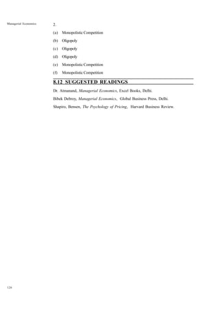 126
Managerial Economics 2.
(a) Monopolistic Competition
(b) Oligopoly
(c) Oligopoly
(d) Oligopoly
(e) Monopolistic Competition
(f) Monopolistic Competition
8.12 SUGGESTED READINGS
Dr. Atmanand, Managerial Economics, Excel Books, Delhi.
Bibek Debroy, Managerial Economics, Global Business Press, Delhi.
Shapiro, Bensen, The Psychology of Pricing, Harvard Business Review.
 