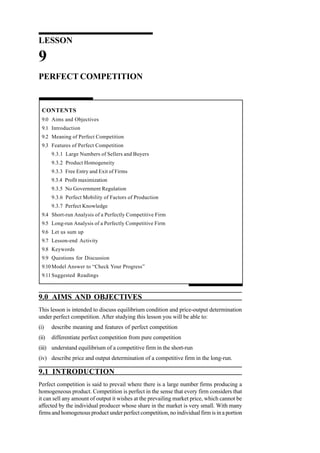 LESSON
9
PERFECT COMPETITION
CONTENTS
9.0 Aims and Objectives
9.1 Introduction
9.2 Meaning of Perfect Competition
9.3 Features of Perfect Competition
9.3.1 Large Numbers of Sellers and Buyers
9.3.2 Product Homogeneity
9.3.3 Free Entry and Exit of Firms
9.3.4 Profit maximization
9.3.5 No Government Regulation
9.3.6 Perfect Mobility of Factors of Production
9.3.7 Perfect Knowledge
9.4 Short-run Analysis of a Perfectly Competitive Firm
9.5 Long-run Analysis of a Perfectly Competitive Firm
9.6 Let us sum up
9.7 Lesson-end Activity
9.8 Keywords
9.9 Questions for Discussion
9.10 Model Answer to “Check Your Progress”
9.11 Suggested Readings
9.0 AIMS AND OBJECTIVES
This lesson is intended to discuss equilibrium condition and price-output determination
under perfect competition. After studying this lesson you will be able to:
(i) describe meaning and features of perfect competition
(ii) differentiate perfect competition from pure competition
(iii) understand equilibrium of a competitive firm in the short-run
(iv) describe price and output determination of a competitive firm in the long-run.
9.1 INTRODUCTION
Perfect competition is said to prevail where there is a large number firms producing a
homogeneous product. Competition is perfect in the sense that every firm considers that
it can sell any amount of output it wishes at the prevailing market price, which cannot be
affected by the individual producer whose share in the market is very small. With many
firms and homogenous product under perfect competition, no individual firm is in a portion
 