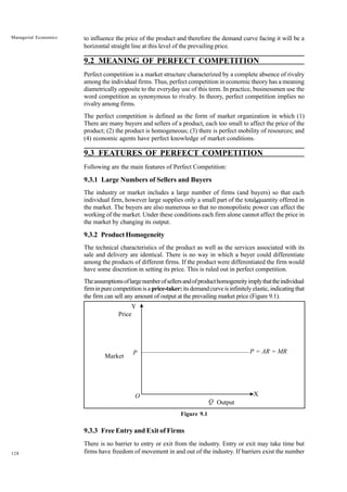 128
Managerial Economics to influence the price of the product and therefore the demand curve facing it will be a
horizontal straight line at this level of the prevailing price.
9.2 MEANING OF PERFECT COMPETITION
Perfect competition is a market structure characterized by a complete absence of rivalry
among the individual firms. Thus, perfect competition in economic theory has a meaning
diametrically opposite to the everyday use of this term. In practice, businessmen use the
word competition as synonymous to rivalry. In theory, perfect competition implies no
rivalry among firms.
The perfect competition is defined as the form of market organization in which (1)
There are many buyers and sellers of a product, each too small to affect the price of the
product; (2) the product is homogeneous; (3) there is perfect mobility of resources; and
(4) economic agents have perfect knowledge of market conditions.
9.3 FEATURES OF PERFECT COMPETITION
Following are the main features of Perfect Competition:
9.3.1 Large Numbers of Sellers and Buyers
The industry or market includes a large number of firms (and buyers) so that each
individual firm, however large supplies only a small part of the total quantity offered in
the market. The buyers are also numerous so that no monopolistic power can affect the
working of the market. Under these conditions each firm alone cannot affect the price in
the market by changing its output.
9.3.2 Product Homogeneity
The technical characteristics of the product as well as the services associated with its
sale and delivery are identical. There is no way in which a buyer could differentiate
among the products of different firms. If the product were differentiated the firm would
have some discretion in setting its price. This is ruled out in perfect competition.
Theassumptionsoflargenumberofsellersandofproducthomogeneityimplythattheindividual
firminpurecompetitionisaprice-taker: itsdemandcurveisinfinitelyelastic,indicatingthat
the firm can sell any amount of output at the prevailing market price (Figure 9.1).
Market
Figure 9.1
9.3.3 Free Entry and Exit of Firms
There is no barrier to entry or exit from the industry. Entry or exit may take time but
firms have freedom of movement in and out of the industry. If barriers exist the number
X
P = AR = MR
Price
P
Y
O
Q Output
X
 