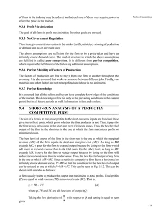 129
Perfect Competition
of firms in the industry may be reduced so that each one of them may acquire power to
affect the price in the market.
9.3.4 Profit Maximization
The goal of all firms is profit maximization. No other goals are pursued.
9.3.5 No Government Regulation
Thereisnogovernmentinterventioninthemarket(tariffs,subsidies,rationingofproduction
or demand and so on are ruled out).
The above assumptions are sufficient for the firm to be a price-taker and have an
infinitely elastic demand curve. The market structure in which the above assumptions
are fulfilled is called pure competition. It is different from perfect competition,
which requires the fulfillment of the following additional assumptions.
9.3.6 Perfect Mobility of Factors of Production
The factors of production are free to move from one firm to another throughout the
economy. It is also assumed that workers can move between different jobs. Finally, raw
materials and other factors are not monopolized and labour is not unionized.
9.3.7 Perfect Knowledge
It is assumed that all the sellers and buyers have complete knowledge of the conditions
of the market. This knowledge refers not only to the prevailing conditions in the current
period but in all future periods as well. Information is free and costless.
9.4 SHORT-RUN ANALYSIS OF A PERFECTLY
COMPETITIVE FIRM
The aim of a firm is to maximise profits. In the short-run some inputs are fixed and these
give rise to fixed costs, which go on whether the firm produces or not. Thus, it pays for
the firm to stay in business in the short-run even if it incurs losses. Thus, the best level of
output of the firm in the short-run is the one at which the firm maximizes profits or
minimizes losses.
The best level of output of the firm in the short-run is the one at which the marginal
revenue (MR) of the firm equals its short-run marginal cost (MC). As long as MR
exceeds MC, it pays for the firm to expand output because by doing so the firm would
add more to its total revenue than to its total costs. On the other hand, as long as MC
exceeds MR, it pays for the firm to reduce output because by doing so the firm will
reduce its total cost more than its total revenue. Thus, the best level of output of any firm
is the one at which MR=MC. Since a perfectly competitive firm faces a horizontal or
infinitely elastic demand curve, P=MR so that the condition for the best level of output
can be restated as one at which P=MR=MC. This can be seen in Fig. 5.12. This can be
shown with calculus as follows:
A firm usually wants to produce the output that maximizes its total profits. Total profits
(T) are equal to total revenue (TR) minus total costs (TC). That is,
p = TR – TC (A)
where p, TR and TC are all functions of output (Q)
Taking the first derivative of with respect to Q and setting it equal to zero
gives
p
L
 