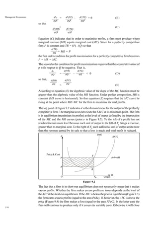 130
Managerial Economics = – = 0 (B)
so that
= (C)
Equation (C) indicates that in order to maximise profits, a firm must produce where
marginal revenue (MR) equals marginal cost (MC). Since for a perfectly competitive
firm P is constant and TR = (P) . (Q) so that
= MR = P
the first order condition for profit maximisation for a perfectly competitive firm becomes
P = MR = MC.
The second order condition for profit maximization requires that the second derivative of
p with respect to Q be negative. That is,
= – < 0 (D)
so that,
< (E)
According to equation (E) the algebraic value of the slope of the MC function must be
greater than the algebraic value of the MR function. Under perfect competition, MR is
constant (MR curve is horizontal). So that equation (E) requires that the MC curve be
rising at the point where MR=MC for the firm to maximise its total profits.
The top panel of Figure 9.2 indicates d is the demand curve for the output of the perfectly
competitive firm. The marginal cost curve cuts the SATC at its minimum point. The firm
is in equilibrium (maximizes its profits) at the level of output defined by the intersection
of the MC and the MR curves (point e in Figure 9.5). To the left of e profit has not
reached its maximum level because each unit of output to the left of Xe
brings a revenue,
greater than its marginal cost. To the right of Xe
each additional unit of output costs more
than the revenue earned by its sale so that a loss is made and total profit is reduced.
Figure 9.2
The fact that a firm is in short-run equilibrium does not necessarily mean that it makes
excess profits. Whether the firm makes excess profits or losses depends on the level of
the ATC attheshort-runequilibrium. IftheATCisbelowthepriceatequilibrium(Figure9.3)
the firm earns excess profits (equal to the area PABe). If, however, the ATC is above the
price (Figure 9.4) the firm makes a loss (equal to the area FPeC). In the latter case the
firm will continue to produce only if it covers its variable costs. Otherwise it will close
d2p
dQ2
d2(TC)
dQ2
d2(TC)
dQ2
d2(TR)
dQ2
d2(TC)
dQ2
d(TR)
dQ
d(TR)
dQ
d(TC)
dQ
dp
dQ
d(TR)
dQ
d(TC)
dQ
SMC
P SATC
B
E
Q
Output
Xe
O
A
P d=P=MR
Price & Cost
 