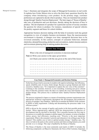 14
Managerial Economics Case 1 illustrates and integrates the scope of Managerial Economics in real world.
It explains how Eicher Motors tries to solve the three basic questions faced by the
company when introducing a new product. In the primary stage, customer
preferences are captured to decide what to produce. They are translated into product
design through ‘Quality Function Deployment’. The later stages of ‘House of Quality’
take care of production and cost decisions, thereby taking the decision of how to
produce. The development of a product for a particular section of society considers
the question for whom to produce. For instance, manufacture of special vehicles
for poultry segment and buses for school children.
Appropriate business decision making with the help of economic tools has gained
recognition in view of complex business environment. Since the macroeconomic
environment is dynamic, it changes over time; managerial decisions have to be
reviewed constantly. In this context, concepts of consumer behaviour, demand
elasticities, demand forecasting, production and cost analysis, market structure analysis
and investment planning help in making prudent decisions.
Check Your Progress
What is the role of managerial economics in decision-making?
Note:(i) Write your answer in the space given below.
(ii) Check your answer with the one given at the end of this lesson.
Case Study 1: Managerial Economics and Decision Making
Eicher has always tried to associate its models with superior technology, fuel efficiency,
speed, reliability and, of course, better design. Because as group chairman and chief
executive, Sandilya says, “It is important to capture the raw voice of the customer”.
Listening to the customer, however, is not everything. Listening just gives a broad
idea of what the customer wants; the idea is to capture the voice and translate it into
product design. This process has a technical name: Quality Function Deployment
(QFD).
The process originated in Japan as a means of translating customer requirements into
appropriate technical requirements throughout the development and production
process of a product. Says Sandilya, “QFD tries to translate the WHAT of the customer
to HOW to fulfil requirement. Linking and documenting the processes make it an
efficient system.”
QFD is driven by the concept of quality and results in the best possible product to
market. When appropriately applied, QFD has demonstrated a reduction of
development time by one-half to one-third. This is possible because the first step in
the process is to enable the company to define targets, for instance, in terms of product
choice, power, fuel efficiency, coaching area. “Priority is the most important
requirement. What is the consumer’s priority and what price is he willing to pay for the
features? This enables you to look at optimal product design,” Sandilya says. The
idea is to look at the pains in the current systems and what exciting features you could
provide vis-à-vis design. This step is handled by the House of Quality.
The House of Quality is the most commonly used matrix in QFD. It includes the
following components: an Objective Statement, the Voice of the Customer, Important
Contd...
 
