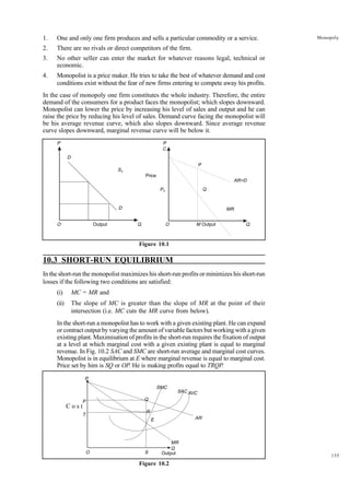 135
Monopoly
1. One and only one firm produces and sells a particular commodity or a service.
2. There are no rivals or direct competitors of the firm.
3. No other seller can enter the market for whatever reasons legal, technical or
economic.
4. Monopolist is a price maker. He tries to take the best of whatever demand and cost
conditions exist without the fear of new firms entering to compete away his profits.
In the case of monopoly one firm constitutes the whole industry. Therefore, the entire
demand of the consumers for a product faces the monopolist; which slopes downward.
Monopolist can lower the price by increasing his level of sales and output and he can
raise the price by reducing his level of sales. Demand curve facing the monopolist will
be his average revenue curve, which also slopes downward. Since average revenue
curve slopes downward, marginal revenue curve will be below it.
Figure 10.1
10.3 SHORT-RUN EQUILIBRIUM
In the short-run the monopolist maximizes his short-run profits or minimizes his short-run
losses if the following two conditions are satisfied:
(i) MC = MR and
(ii) The slope of MC is greater than the slope of MR at the point of their
intersection (i.e. MC cuts the MR curve from below).
In the short-run a monopolist has to work with a given existing plant. He can expand
or contract output by varying the amount of variable factors but working with a given
existing plant. Maximisation of profits in the short-run requires the fixation of output
at a level at which marginal cost with a given existing plant is equal to marginal
revenue. In Fig. 10.2 SAC and SMC are short-run average and marginal cost curves.
Monopolist is in equilibrium at E where marginal revenue is equal to marginal cost.
Price set by him is SQ or OP. He is making profits equal to TRQP.
Figure 10.2
Price
P
O Output
D
Q
D
S1
P
C
O
Q
Q
P
AR=D
MR
M Output
P1
P
P
T
O S Output
Q
E
R
Q
SMC
SACAVC
AR
MR
C o s t
 