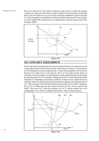 136
Managerial Economics But in the short-run he will continue working so long as price is above the average
variable cost. If the price falls below average variable cost the monopolist would shut
down even in the short-run. In case of losses, monopoly equilibrium is shown in Figure
10.3. The monopolist is in equilibrium at OS level of output with price OP. Since the price
(or AR) is smaller than average cost, he is making losses which are equal to area of the
rectangle PQGH.
Figure 10.3
10.4 LONG-RUN EQUILIBRIUM
In the long-run the monopolist has the time to expand his plant or to intensively use his
existing plant which will maximise his profits. Since there is no entry, it is not necessary
for the monopolist to reach an optimal scale. It means that monopolist will not stay in
business if he makes losses in the long-run. The size of his plant and the degree of
utilization of any given plant size depend entirely on the market demand. He may reach
the minimum point of LAC or remain at falling part of his LAC and expand beyond the
minimum LAC depending on the market conditions. In Figure 10.4 we depict the case in
which the market size does not permit the monopolist to expand to the minimum point of
LAC. This is because to the left of the minimum point of the LAC the SRAC is tangent to
the LAC at its falling part and also because the short-run MC must be equal to the
LRMC. This occurs at E, while the minimum LAC at ‘b’ and the optimal use of the
existing plant is at a: Since it is utilised at the level E’, there is excess capacity.
Figure 10.4
P
H
0 Output
Q
Q
MC
MR
S
E
G
AC
AVC
AR
P
Cost &
Revenue
LAC
P
P
E
O Xe Output
Q
MR
E
E’
A
SMC SAC LMC
A
AR=D
b
Price &
 