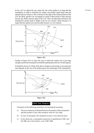 137
Monopoly
In Fig. 10.5 we depict the case where the size of the market is so large that the
monopolist, in order to maximise his output, must build a plant larger than the
optimal and over utilize it. This is because to the right of the minimum point of the
LAC the SRAC and the LAC are tangent at a point of their positive slope and also
because the SRMC must be equal to the LAC. Thus, the plant that maximizes the
monopolist’s profits leads to higher costs for two reasons: firstly because it is
larger than the optimal size and secondly because it is over utilised.
Figure 10.5
Finally in Figure 10.6 we show the case in which the market size is just large
enough to permit the monopolist to build the optimal plant and use it at full capacity.
It should be clear as to which of the above situations will emerge in any particular
case depends on the size of the market (given the technology of the monopolist).
Figure 10.6
Check Your Progress 1
Comment on the following statements, giving logical reasoning.
a) The cross-elasticity of demand between the product of the monopolist
and the product of any other producer must be very high.
b) In case of monopoly, the marginal revenue is less than the price.
c) In the short-run, a monopolist cannot be in equilibrium if MC cuts
the MR curve from below, even if MC=MR.
P
P
E
O Xe Output
Q
MR
AR=D
SAC
LAC
LMC
SMC
Q
E
C
E
E1
Price & Cost
P
P
O Xe
Output Q
MR
SAC
LAC
LMC
E D(AR)
A
Price & Cost
Contd...
 