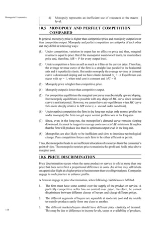 138
Managerial Economics d) Monopoly represents an inefficient use of resources at the macro
level.
10.5 MONOPOLY AND PERFECT COMPETITION
COMPARED
In general, monopoly price is higher than competitive price and monopoly output lower
than competitive output. Monopoly and perfect competition are antipoles of each other
and they differ in following ways:
(1) Under competition, variation in output has no effect on price and thus, marginal
revenue is equal to price. But if the monopolist wants to sell more, he must reduce
price and, therefore, MR < P for every output level.
(2) Under competition a firm can sell as much as it likes at the current price. Therefore,
the average revenue curve of the firm is a straight line parallel to the horizontal
axis and it is perfectly elastic. But under monopoly the average revenue or demand
curve is downward sloping and we have elastic demand (ep
> 1). Equilibrium can
occur with ep = 1, when total cost is constant and MC = 0.
(3) Monopoly price is higher than competitive price.
(4) Monopoly output is lower than competitive output.
(5) For competitive equilibrium the marginal cost curve must be strictly upward sloping.
But monopoly equilibrium is possible with any shape of MC curve since demand
curve is not horizontal. However, we cannot have any equilibrium when MC curve
falls more steeply relative to MR curve (i.e. second order condition).
(6) Under perfect competition the firm in the long-run makes only normal profits but
under monopoly the firm can get super normal profits even in the long-run.
(7) Since, even in the long-run, the monopolist’s demand curve remains sloping
downward, it cannot be tangent to average cost curve at of AC minimum. It implies
that the firm will produce less than its optimum output level in the long-run.
(8) Monopolies are also likely to be inefficient and slow to introduce technological
change. Pure competition forces each firm to be either efficient or perish.
Thus, the monopolist leads to an inefficient allocation of resources from the consumer’s
point of view. The monopolist restricts price to maximise his profit and holds price above
marginal cost.
10.6 PRICE DISCRIMINATION
Price discrimination occurs when the same product or service is sold at more than one
price that does not reflect a proportional difference in costs. An airline may sell tickets
on a particular flight at a higher price to businessmen than to college students. Companies
engage in such practice to enhance profits.
A firm can engage in price discrimination, when following conditions are fulfilled.
1. The firm must have some control over the supply of the product or service. A
perfectly competitive seller has no control over price, therefore, he cannot
discriminate between different classes of buyers and charge different prices.
2. The different segments of buyers are separable at moderate cost and are unable
to transfer products easily from one class to another.
3. The different markets/buyers should have different price elasticity of demand.
This may be due to difference in income levels, tastes or availability of products.
 