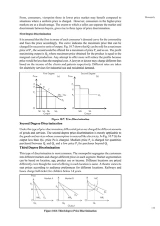 139
Monopoly
From, consumers, viewpoint those in lower price market may benefit compared to
situations where a uniform price is charged. However, consumers in the higher-price
markets are at a disadvantage. The extent to which a seller can separate the market and
discriminate between buyers, gives rise to three types of price discrimination.
First Degree Discrimination
It is assumed that the firm is aware of each consumer’s demand curve for the commodity
and fixes the price accordingly. The curve indicates the maximum price that can be
charged for successive units of output. Fig. 10.7 shows that Q1
can be sold for a maximum
price of P1
, the second could be offered for a maximum of price P2
and so on. The profit
maximising output is QD
where maximum price obtained for the product is equal to the
marginal cost of production. Any attempt to offer more will reduce the profits because
price would be less than the marginal cost. A lawyer or doctor may charge different fees
based on the income of the clients and patients respectively. Different rates are taken
for electricity services for industrial use and residential demand.
Figure 10.7: Price Discrimination
Second Degree Discrimination
Under this type of price discrimination, differential prices are charged for different amounts
of goods and services. The second degree price discrimination is mostly applicable to
the goods and services whose consumption is metered like electricity. In Fig. 10.7 (b) for
output less than Qo, price Po is charged. Medium price P1
is charged for quantities
purchased between Qo
and Q1,
and a low price P2
for purchases beyond Q1.
Third Degree Discrimination
This type of discrimination is most common. The monopolist segregates the customers
into different markets and charges different prices in each segment. Market segmentation
can be based on location, age, product use or income. Different locations are priced
differently even though the cost of offering in each location is same. A theatre varies its
seat prices according to audience preferences for different locations. Railways and
buses charge half-ticket for children below 14 years.
Figure 10.8: Third degree Price Discrimination
First Degree Second Degree
Price (a) Price (b)
P1 A P0
P2 B
C P1
P3
MC=AC P2 DS
DA
O O
Q1 Q2 Q3 QD Qo Q1
Output Output
Price
Market A Market B MC
PA C
PB
M E
DT
DB
MRA DA MRB MRT
O O O
QA QB QT
Output
 