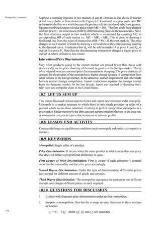 140
Managerial Economics Suppose a company operates in two markets A and B. Demand is less elastic in market
A and more elastic in B as shown in the Figure 6.2. Combined marginal cost curve MC
is drawn for the firm as a whole because the product sold is considered to be homogenous.
Optimal combined output will take place where MC = MRT.
The firm could have charged
uniform price C, but it increases profit by differentiating prices in the two markets. Next,
the firm allocates output in two markets which is maximised by equating MC to
corresponding MR of each market i.e., MC = MRA
= MRB.
This is done by drawing a
horizontal line from the point of intersection (MR = MC) in the two markets. The price
charged in each market is found by drawing a vertical line at the corresponding quantity
to the demand curve. It indicates that QA
will be sold in market A at price PA
and QB
in
market B at price PB.
Note that the discriminating monopolist charges a higher price in
market A where demand is less elastic.
International Price Discrimination
Very often products going to the export market are priced lower than those sold
domestically, as the price elasticity of demand is greater in the foreign market. This is
often referred to as international price discrimination or dumping. The price elasticity of
demand for the product of the monopolist is higher abroad because of competition from
other nations in the foreign market. In the domestic, market import tariff and other trade
barriers restrict foreign competition. Import restrictions separate the foreign market
from the domestic market. In the last decade, Japan was accused of dumping steel,
television and computer chips in the United States.
10.7 LET US SUM UP
This lesson discussed various aspects of price and output determination under monopoly.
Monopoly is a market structure in which there is only single producer or seller of a
product which has no close substitute. Contrary to perfect competition, monopolist is a
price maker. Under monopoly the firm can earn supernormal profit even in the long run.
A monopolist can practice price discrimination to enhance profits.
10.8 LESSON END ACTIVITY
Compare the long-run equilibrium conditions under monopoly and perfectly competitive
markets.
10.9 KEYWORDS
Monopolist: Single seller of a product.
Price Discrimination: It occurs when the same product is sold at more than one price
that does not reflect a proportional difference in costs.
First Degree of Price Discrimination: Firm is aware of each consumer’s demand
curve for the commodity and fixes the price accordingly.
Second Degree Discrimination: Under this type of discrimination, differential prices
are charged for different amount of goods and services.
Third Degree Discrimination: The monopolist segregates the customers into different
markets and charges different prices in each segment.
10.10 QUESTIONS FOR DISCUSSION
1. Explain with diagrams price determination under perfect competition.
2. Suppose a monopolistic firm has the average revenue functions in three markets
as follows:
p1
= 63 – 4 Q1
where Q1
, Q2
and Q3
are quantities
 