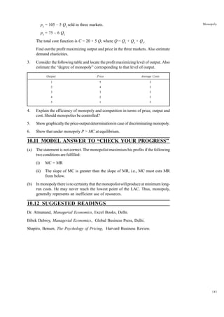 141
Monopoly
p2
= 105 – 5 Q2
sold in three markets.
p3
= 75 – 6 Q2
The total cost function is C = 20 + 5 Q, where Q = Q1
+ Q2
+ Q3
.
Find out the profit maximizing output and price in the three markets. Also estimate
demand elasticities.
3. Consider the following table and locate the profit maximizing level of output. Also
estimate the “degree of monopoly” corresponding to that level of output.
Output Price Average Costs
1 5 3
2 4 3
3 3 3
4 2 3
5 1 3
4. Explain the efficiency of monopoly and competition in terms of price, output and
cost. Should monopolies be controlled?
5. Show graphically the price-output determination in case of discriminating monopoly.
6. Show that under monopoly P > MC at equilibrium.
10.11 MODEL ANSWER TO “CHECK YOUR PROGRESS”
(a) The statement is not correct. The monopolist maximises his profits if the following
two conditions are fulfilled:
(i) MC = MR
(ii) The slope of MC is greater than the slope of MR, i.e., MC must cuts MR
from below.
(b) In monopoly there is no certainty that the monopolist will produce at minimum long-
run costs. He may never reach the lowest point of the LAC. Thus, monopoly,
generally represents an inefficient use of resources.
10.12 SUGGESTED READINGS
Dr. Atmanand, Managerial Economics, Excel Books, Delhi.
Bibek Debroy, Managerial Economics, Global Business Press, Delhi.
Shapiro, Bensen, The Psychology of Pricing, Harvard Business Review.
 
