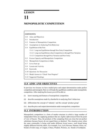 142
Managerial Economics
LESSON
11
MONOPOLISTIC COMPETITION
CONTENTS
11.0 Aims and Objectives
11.1 Introduction
11.2 Features of Monopolistic Competition
11.3 Assumptions in Analyzing Firm Behaviour
11.4 Equilibrium of the Firm
11.4.1 Long-run Equilibrium through New Entry Competition
11.4.2 Long-run Equilibrium when Competition is through Price Variation
11.4.3 Competition through Price Variation and New Entry
11.5 Excess Capacity and Monopolistic Competition
11.6 Monopolistic Competition in India
11.7 Let us Sum up
11.8 Lesson-end Activity
11.9 Keywords
11.10 Questions for Discussion
11.11 Model Answer to “Check Your Progress”
11.12 Suggested Readings
11.0 AIMS AND OBJECTIVES
In previous two lessons we have studied price and output determination under perfect
competitionandmonopoly.Herewewillstudytheequilibriumconditionundermonopolistic
competition. After studying this lesson you will be able to:
(i) know meaning and features of monopolistic competition
(ii) describe assumptions made by chamberlin in analysing firm’s behaviour
(iii) differentiate the concept of ‘industry’ and the concept ‘product group’
(iv) describe price and output determination under monopolistic competition
11.1 INTRODUCTION
Monopolistic competition is a form of market structure in which a large number of
independent firms are supplying products that are slightly differentiated from the point
of view of buyers. Thus, the products of the competing firms are close but not perfect
substitutes because buyers do not regard them as identical. This situation arises when
the same commodity is being sold under different brand names, each brand being
slightly different from the others. For example, Lux, Lyril, Rexona, Hamam, Glory, etc.
brands of toilet soap, or Colgate, Cibaca, Prudent, Promise, etc. brands of toothpaste.
 