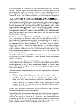 143
Monopolistic
Competition
Each firm is therefore the sole producer of a particular brand or “product”. It is monopolist
as far as a particular brand is concerned. However, since the various brands are close
substitutes, a large number of “monopoly” producers of these brands are involved in
keen competition with one another. This type of market structure, where there is
competition among a large number of “monopolists” is called monopolistic competition.
11.2 FEATURES OF MONOPOLISTIC COMPETITION
FirmsProduceSomewhatDifferentiatedProducts.Thedifferentiationamongcompeting
products or brands may be based on real or imaginary differences in quality. Real
differencesamongbrandsrefertopalpabledifferencesinqualitysuchasshape,flavour,
colour, packing, after sale service, warranty period, etc. In contrast, imaginary
differencesmeanqualitydifferenceswhicharenotreallypalpablebutbuyersaremade
toimagineorare“conditioned”tobelievethatsuchdifferencesexistandareimportant.
Advertisingoftenhastheeffectofmakingbuyersimagineorbelievethattheadvertised
brandhasdifferentqualities.
When there is product differentiation, each firm has some degree of control over
price. Since products are sold under brand names, the buyers become attached to
particular brands. Consequently, a commodity is known and bought on the basis of its
brand name rather than its commodity or generic name. The customer asks
the shopkeeper for Lux or Hamam and not just for a toilet soap. If, therefore, there is a
slight increase in the price of a particular brand of soap, say, Lux then the demand for it
will not decline to zero because other brands are only close substitutes and not
perfect substitutes. The buyers whose most preferred brand is Lux would rather pay a
slightly higher price for Lux than buy another brand they prefer less. The same is true
for the other brands of soap.
The producer of each competing brand has, some control over the price of his product
and the extent of his power to control price depends upon how strongly the buyers are
attached to his brand.
As a result, under monopolistic competition, the demand or average revenue curve of an
individualfirmisagraduallyfallingcurve.Itishighlyelasticbutnotperfectlyso.Therefore,
the marginal revenue curve of the firm is also falling and lies below the average revenue
curve at all levels of output. It is in this respect that monopolistic competition differs
from perfect competition.
In addition to product differentiation, the other three basic characteristics of monopolistic
competition are:
1. There are a large number of independent sellers (and buyers) in the market.
2. The relative (proportionate) market shares of all sellers are insignificant and more
or less equal. That is, seller-concentration in the market is almost non-existent.
3. There are neither any legal nor any economic barriers against the entry of new
firms into the market. New firms are free to enter the market and existing firms
are free to leave the market.
In other words, product differentiation is the only characteristic that distinguishes
monopolistic competition from perfect competition.
Firms selling slightly differentiated products under different brand names compete not
only through variations in price but also through variations in product quality (product
variation) and changes in advertising or selling costs. Thus, under monopolistic
competition, an individual firm has to maximize profits in relation to variations is three
policy variables, namely, price, product quality, and selling costs. (In contrast, under
perfect competition there is competition only through price variation).
 