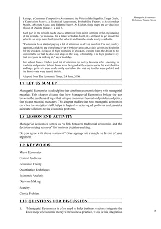 15
Managerial Economics:
Definition, Nature, Scope
Ratings, a Customer Competitive Assessment, the Voice of the Supplier, Target Goals,
a Correlation Matrix, a Technical Assessment, Probability Factors, a Relationship
Matrix, Absolute Score, and Relative Score. At Eicher, these steps are divided into
House of Quality phases 1, 2 and 3.
Each part of the vehicle needs special attention from cabin interiors to the engineering
of the vehicle. For instance, for a driver of Indian built, it is difficult to get inside the
vehicle, so steps were built into the vehicle and handles made easily reachable.
“Customers have started paying a lot of attention to driver comfort. For our poultry
segment, chickens are transported over 8-10 hours at night, as it is cooler and healthier
for the chicken. Because of high mortality of chicken, owners want the driver to be
comfortable so that he does not stop on the way. Ultimately, it is high productivity
that everyone is looking at,” says Sandilya.
For school buses, Eicher paid lot of attention to safety features after speaking to
teachers and parents. School buses were designed with separate racks for water bottles
and bags, grab rails were made easily reachable, the seat top handles were padded and
the front seats were turned inside.
Adapted from The Economic Times, 2-8 June, 2000.
1.7 LET US SUM UP
Managerial Economics is a discipline that combines economic theory with managerial
practice. This chapter discuss that how Managerial Economics bridge the gap
between the problems of logic that intrigue economic theorist and problems of policy
that plague practical managers. This chapter studies that how managerial economics
enriches the analytical skill, helps in logical structuring of problems and provides
adequate solutions to the economic problems.
1.8 LESSON END ACTIVITY
Managerial economics serves as “a link between traditional economics and the
decision-making sciences” for business decision-making.
Do you agree with above statement? Give appropriate example in favour of your
argument.
1.9 KEYWORDS
Micro Economics
Central Problems
Economic Theory
Quantitative Techniques
Economic Analysis
Decision Making
Scarcity
Choice Problem
1.10 QUESTIONS FOR DISCUSSION
1. ‘Managerial Economics is often used to help business students integrate the
knowledge of economic theory with business practice.’ How is this integration
 