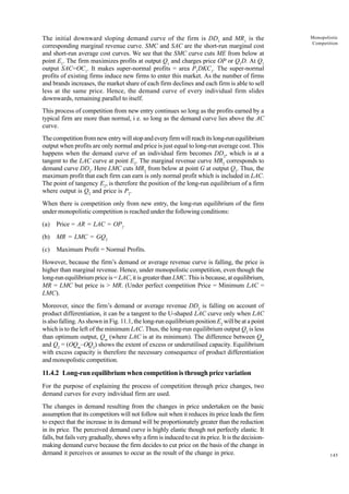 145
Monopolistic
Competition
The initial downward sloping demand curve of the firm is DD1
and MR1
is the
corresponding marginal revenue curve. SMC and SAC are the short-run marginal cost
and short-run average cost curves. We see that the SMC curve cuts ME from below at
point E1
. The firm maximizes profits at output Q1
and charges price OP or Q1
D. At Q1
output SAC=OC1
. It makes super-normal profits = area P1
DKC1
. The super-normal
profits of existing firms induce new firms to enter this market. As the number of firms
and brands increases, the market share of each firm declines and each firm is able to sell
less at the same price. Hence, the demand curve of every individual firm slides
downwards, remaining parallel to itself.
This process of competition from new entry continues so long as the profits earned by a
typical firm are more than normal, i e. so long as the demand curve lies above the AC
curve.
The competition from new entry will stop and every firm will reach its long-run equilibrium
output when profits are only normal and price is just equal to long-run average cost. This
happens when the demand curve of an individual firm becomes DD2
, which is at a
tangent to the LAC curve at point E2
. The marginal revenue curve MR2
corresponds to
demand curve DD2
. Here LMC cuts MR2
from below at point G at output Q2
. Thus, the
maximum profit that each firm can earn is only normal profit which is included in LAC.
The point of tangency E2
, is therefore the position of the long-run equilibrium of a firm
where output is Q2
and price is P2
.
When there is competition only from new entry, the long-run equilibrium of the firm
under monopolistic competition is reached under the following conditions:
(a) Price = AR = LAC = OP2
(b) MR = LMC = GQ2
(c) Maximum Profit = Normal Profits.
However, because the firm’s demand or average revenue curve is falling, the price is
higher than marginal revenue. Hence, under monopolistic competition, even though the
long-run equilibrium price is = LAC, it is greater than LMC. This is because, at equilibrium,
MR = LMC but price is > MR. (Under perfect competition Price = Minimum LAC =
LMC).
Moreover, since the firm’s demand or average revenue DD2
is falling on account of
product differentiation, it can be a tangent to the U-shaped LAC curve only when LAC
is also falling. As shown in Fig. 11.1, the long-run equilibrium position E2
will be at a point
which is to the left of the minimum LAC. Thus, the long-run equilibrium output Q2
is less
than optimum output, Qm
(where LAC is at its minimum). The difference between Qm
and Q2
= (OQm
–OQ2
) shows the extent of excess or underutilised capacity. Equilibrium
with excess capacity is therefore the necessary consequence of product differentiation
and monopolistic competition.
11.4.2 Long-run equilibrium when competition is through price variation
For the purpose of explaining the process of competition through price changes, two
demand curves for every individual firm are used.
The changes in demand resulting from the changes in price undertaken on the basic
assumption that its competitors will not follow suit when it reduces its price leads the firm
to expect that the increase in its demand will be proportionately greater than the reduction
in its price. The perceived demand curve is highly elastic though not perfectly elastic. It
falls, but fails very gradually, shows why a firm is induced to cut its price. It is the decision-
making demand curve because the firm decides to cut price on the basis of the change in
demand it perceives or assumes to occur as the result of the change in price.
 