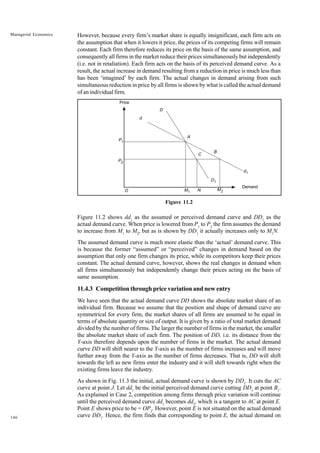 146
Managerial Economics However, because every firm’s market share is equally insignificant, each firm acts on
the assumption that when it lowers it price, the prices of its competing firms will remain
constant. Each firm therefore reduces its price on the basis of the same assumption, and
consequently all firms in the market reduce their prices simultaneously but independently
(i.e. not in retaliation). Each firm acts on the basis of its perceived demand curve. As a
result, the actual increase in demand resulting from a reduction in price is much less than
has been ‘imagined’ by each firm. The actual changes in demand arising from such
simultaneous reduction in price by all firms is shown by what is called the actual demand
of an individual firm.
Figure 11.2
Figure 11.2 shows dd1
as the assumed or perceived demand curve and DD1
as the
actual demand curve. When price is lowered from P1
to P2
the firm assumes the demand
to increase from M1
to M2
, but as is shown by DD1
it actually increases only to M1
N.
The assumed demand curve is much more elastic than the ‘actual’ demand curve. This
is because the former “assumed” or “perceived” changes in demand based on the
assumption that only one firm changes its price, while its competitors keep their prices
constant. The actual demand curve, however, shows the real changes in demand when
all firms simultaneously but independently change their prices acting on the basis of
same assumption.
11.4.3 Competition through price variation and new entry
We have seen that the actual demand curve DD shows the absolute market share of an
individual firm. Because we assume that the position and shape of demand curve are
symmetrical for every firm, the market shares of all firms are assumed to be equal in
terms of absolute quantity or size of output. It is given by a ratio of total market demand
divided by the number of firms. The larger the number of firms in the market, the smaller
the absolute market share of each firm. The position of DD, i.e. its distance from the
Y-axis therefore depends upon the number of firms in the market. The actual demand
curve DD will shift nearer to the Y-axis as the number of firms increases and will move
further away from the Y-axis as the number of firms decreases. That is, DD will shift
towards the left as new firms enter the industry and it will shift towards right when the
existing firms leave the industry.
As shown in Fig. 11.3 the initial, actual demand curve is shown by DD1
. It cuts the AC
curve at point J. Let dd1
be the initial perceived demand curve cutting DD1
at point B1
.
As explained in Case 2, competition among firms through price variation will continue
until the perceived demand curve dd1
becomes dd2
, which is a tangent to AC at point E.
Point E shows price to be = OP2
. However, point E is not situated on the actual demand
curve DD1
. Hence, the firm finds that corresponding to point E, the actual demand on
P1
O
P2
Price
d
D
A
C
B
D1
M2
d1
N
M1
Demand
 