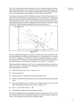 147
Monopolistic
Competition
DD1
is P2
R. Now point R on DD1
is above the AC curve. Therefore output PR2
indicates
super-normal profits shown by area P2
RGC2
. These super-normal profits induce new
firms to enter the industry. As the number of firms increases the absolute market share
of each decreases and the actual demand curve DD1
shifts towards the left.
This process will continue till DD1
shifts to the position of DD2
which intersects the AC
curve at point E where the perceived demand curve dd2
is a tangent to AC. At this point
profits are normal on the basis of perceived demand curve dd2
as well as on the basis of
actual demand curve DD2
. That is, actual demand and perceived demand are equal
when profits are normal. The point of tangency between dd2
and AC is at point E where
DD2
cuts AC. Here the long-run equilibrium output is Q2
and price is P2
.
Figure 11.3
Here the competition through price variation is shown by the downward shifts in the
perceived demand curve along the actual demand curve. (From position dd1
to position
dd2
, which is a tangent to AC at point E). And the competition through new entry is
shown by the shift in the position of actual demand curve (DD1
shifts to the position of
DD2
which intersects AC at the point of tangency of dd2
and AC, i.e. at point E).
Under monopolistic competition, when there is competition through price variation as
well as new entry (or exit) the long-run equilibrium of the firm will be reached when
following conditions are satisfied:
(1) Perceived demand curve, dd2
is a tangent to AC.
(2) Price is equal to AC.
(3) Maximum profits = Normal profits (Economic profits=zero).
(4) MR=MC. Here the relevant marginal revenue is derived from the perceived demand
curve.
(5) The actual demand curve (or ‘market share’ demand curve) DD cuts AC at the
point where perceived demand curve (dd) is a tangent to AC.
(6) Price is > MC because Price is > MR.
(7) The equilibrium output is less than the optimum output.
Here also we find that the long-run equilibrium output is determined at the level where
AC is falling and therefore the equilibrium output is less than the optimum output, Qm
.
That is, excess capacity exists at long-run equilibrium output.
Price, MR, AC, MC
P2
C2
O Q2 Q1 Qm
Output
d2
N
D1
mr2
K
G
E
J
R
d1
MC
AC
B1
D
D
d
d
S
D2
 