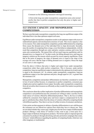 148
Managerial Economics
Check Your Progress 1
Comment on the following statement with logical reasoning:
A firm in the long-run under monopolistic competition earns only normal
profits like that in perfect competition but only the price is higher and
output lower.
11.5 EXCESS CAPACITY AND MONOPOLISTIC
COMPETITION
We have seen that under monopolistic competition the long-run equilibrium output of the
individual firm is less than optimum output in all cases.
Equilibrium under monopolistic competition results in sub-optimum output with excess or
underutilised capacity and unexhausted economies of scale. This excess capacity is due
to two reasons. First, under monopolistic competition, product differentiation by competing
firms causes the demand curve of the individual firm to slope downwards. Secondly,
since the number of competing firms is large, every firm behaves independently, with the
result that competition through new entry and price variation continue until every firm
earns only normal profits. The typical firm will not reach long-run equilibrium until its
demand curve is a tangent to AC. In other words, the falling demand curve and long-run
tangency solution are the reasons which account for excess capacity equilibrium. (Note
that at the point of tangency the slope of demand curve is equal to the slope of the
average cost curve. But the slope of falling demand curve is negative. Hence the slope
of cost curve is also negative).
From the above it follows that price is higher and output lower under monopolistic
competition rather than under perfect competition. This is because, under perfect
competition, long-run equilibrium output is determined at the optimum level and so price
is equal to the minimum LAC. In contrast, under monopolistic competition, long-run
equilibrium output is less than optimum and price, though equal to LAC, is greater than
the minimum LAC.
Monopolistic competition and product differentiation are therefore considered to result
in loss of social welfare because, in comparison to perfect competition, consumers pay
a higher price and are supplied a lower output. Secondly, under monopolistic competition,
firms do not utilize their resources as efficiently as they would if the market was perfectly
competitive.
This conclusion about the welfare implication of product differentiation and monopolistic
competition is not justified because the consumers are willing to make a sacrifice for the
wider choice of varieties offered by differentiated products. That is, the loss in welfare
suffered by consumers from higher price and lower output is compensated for by the
gain in satisfaction they obtain from the choice of varieties offered by competing brands
with different qualities. Thus there is no loss of welfare in terms of consumer satisfaction.
Critics point out that argument in defence of product differentiation is not valid because
the consumers are not offered two options from which they have to choose one. They
are not asked whether they want to pay a higher price for the lower output of differentiated
products offering a wide choice of varieties or they want to pay a lower price for a
larger output of identical, homogeneous products. The former option is imposed upon the
consumers by producers through advertising and sales promotion campaigns that create,
in buyers’ minds differences regarding the qualities of competing brands, which are very
often imaginary or insubstantial.
 