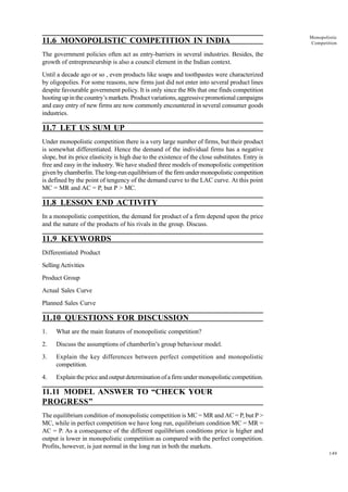 149
Monopolistic
Competition
11.6 MONOPOLISTIC COMPETITION IN INDIA
The government policies often act as entry-barriers in several industries. Besides, the
growth of entrepreneurship is also a council element in the Indian context.
Until a decade ago or so , even products like soaps and toothpastes were characterized
by oligopolies. For some reasons, new firms just did not enter into several product lines
despite favourable government policy. It is only since the 80s that one finds competition
hooting up in the country’s markets. Product variations, aggressive promotional campaigns
and easy entry of new firms are now commonly encountered in several consumer goods
industries.
11.7 LET US SUM UP
Under monopolistic competition there is a very large number of firms, but their product
is somewhat differentiated. Hence the demand of the individual firms has a negative
slope, but its price elasticity is high due to the existence of the close substitutes. Entry is
free and easy in the industry. We have studied three models of monopolistic competition
given by chamberlin. The long-run equilibrium of the firm under monopolistic competition
is defined by the point of tengency of the demand curve to the LAC curve. At this point
MC = MR and AC = P, but P > MC.
11.8 LESSON END ACTIVITY
In a monopolistic competition, the demand for product of a firm depend upon the price
and the nature of the products of his rivals in the group. Discuss.
11.9 KEYWORDS
Differentiated Product
SellingActivities
Product Group
Actual Sales Curve
Planned Sales Curve
11.10 QUESTIONS FOR DISCUSSION
1. What are the main features of monopolistic competition?
2. Discuss the assumptions of chamberlin’s group behaviour model.
3. Explain the key differences between perfect competition and monopolistic
competition.
4. Explain the price and output determination of a firm under monopolistic competition.
11.11 MODEL ANSWER TO “CHECK YOUR
PROGRESS”
The equilibrium condition of monopolistic competition is MC = MR and AC = P, but P >
MC, while in perfect competition we have long run, equilibrium condition MC = MR =
AC = P. As a consequence of the different equilibrium conditions price is higher and
output is lower in monopolistic competition as compared with the perfect competition.
Profits, however, is just normal in the long run in both the markets.
 