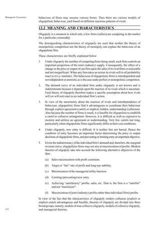 152
Managerial Economics behaviour of firms may assume various forms. Thus there are various models of
oligopolistic behaviour, each based on different reactions patterns of rivals.
12.2 MEANING AND CHARACTERISTICS
Oligopoly is a situation in which only a few firms (sellers) are competing in the market
for a particular commodity.
The distinguishing characteristics of oligopoly are such that neither the theory of
monopolistic competition nor the theory of monopoly can explain the behaviour of an
oligopolisticfirm.
These characteristics are briefly explained below:
1. Under oligopoly the number of competing firms being small, each firm controls an
important proportion of the total (industry) supply. Consequently, the effect of a
change in the price or output of one firm upon the sales of its rival firms is noticeable
and not insignificant. When any firm takes an action its rivals will in all probability
react to it (i.e. retaliate). The behaviour of oligopolistic firms is interdependent and
not independent or atomistic as is the case under perfect or monopolistic competition.
2. The demand curve of an individual firm under oligopoly is not known and is
indeterminate because it depends upon the reaction of its rivals which is uncertain.
Each theory of oligopoly therefore makes a specific assumption about how rivals
will (or will not) react to an individual firm’s action.
3. In view of the uncertainty about the reaction of rivals and interdependence of
behaviour, oligopolistic firms find it advantageous to coordinate their behaviour
through explicit agreement (cartel) or implicit, hidden, understanding (collusion).
Also because the number of firms is small, it is feasible for oligopolists to establish
a cartel or collusive arrangement. However, it is difficult as well as expensive to
monitor and enforce an agreement or understanding. Very few cartels last long,
particularly when oligopolistic firms significantly differ in their cost conditions.
4. Under oligopoly, new entry is difficult. It is neither free nor barred. Hence the
condition of entry becomes an important factor determining the price or output
decisionsofoligopolisticfirms,andpreventingorlimitingentryanimportantobjective.
5. Given the indeterminacy of the individual firm’s demand and, therefore, the marginal
revenue curve, oligopolistic firms may not aim at maximization of profits. Modern
theories of oligopoly take into account the following alternative objectives of the
firm:
(a) Sales maximization with profit constraint.
(b) Target or “fair” rate of profit and long-run stability.
(c) Maximization of the managerial utility function.
(d) Limiting (preventing) new entry.
(e) Achieving “satisfactory” profits, sales, etc. That is, the firm is a “satisfier”
and not “maximizer”.
(f) Maximization of joint (industry) profits rather than individual (firm) profits.
In view of the fact that the characteristics of oligopoly renders collusion (explicit or
implicit cartel) advantageous and feasible, theories of oligopoly are divided into three
broad groups, namely, models of non-collusive oligopoly, models of collusive oligopoly,
and managerial theories.
 