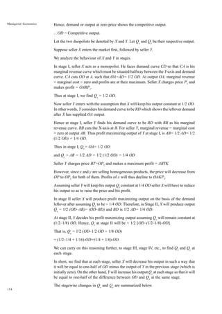 154
Managerial Economics Hence, demand or output at zero price shows the competitive output.
..
. OD = Competitive output.
Let the two duopolists be denoted by X and Y. Let Qx
and Qy
be their respective output.
Suppose seller X enters the market first, followed by seller Y.
We analyze the behaviour of X and Y in stages.
In stage I, seller X acts as a monopolist. He faces demand curve CD so that CA is his
marginal revenue curve which must be situated halfway between the Y-axis and demand
curve. CA cuts OD at A, such that OA=AD= 1/2 OD. At output OA, marginal revenue
= marginal cost = zero and profits are at their maximum. Seller X charges price P1
and
makes profit = OARP1
.
Thus at stage I, we find Qx
= 1/2 OD.
Now seller Y enters with the assumption that X will keep his output constant at 1/2 OD.
In other words, Y considers his demand curve to be RD which shows the leftover demand
after X has supplied OA output.
Hence at stage I, seller Y finds his demand curve to be RD with RB as his marginal
revenue curve. RB cuts the X-axis at B. For seller Y, marginal revenue = marginal cost
= zero at output AB. Thus profit maximizing output of Y at stage I, is AB= 1/2 AD= 1/2
(1/2 OD) = 1/4 OD.
Thus in stage I, Qx
= OA= 1/2 OD
and Qy
= AB = 1/2 AD = 1/2 (1/2 OD) = 1/4 OD
Seller Y charges price BT=OP2
and makes a maximum profit = ABTK.
However, since x and y are selling homogeneous products, the price will decrease from
OP to OP2
for both of them. Profits of x will thus decline to OAKP2
.
Assuming seller Y will keep his output Qy
constant at 1/4 OD seller X will have to reduce
his output so as to raise the price and his profit.
In stage II seller X will produce profit maximizing output on the basis of the demand
leftover after assuming Qy
to be = 1/4 OD. Therefore, in Stage II, X will produce output
Qx
= 1/2 (OD–AB)= (OD–BD) and BD is 1/2 AD= 1/4 OD.
At stage II, Y decides his profit maximizing output assuming Qx
will remain constant at
(1/2–1/8) OD. Hence, Qy
at stage II will be = 1/2 [OD–(1/2–1/8) OD].
That is, Qy
= 1/2 (OD–1/2 OD + 1/8 OD)
= (1/2–1/4 + 1/16) OD=(1/4 + 1/6) OD.
We can carry on this reasoning further, to stage III, stage IV, etc., to find Qx
and Qy
at
each stage.
In short, we find that at each stage, seller X will decrease his output in such a way that
it will be equal to one-half of OD minus the output of Y in the previous stage (which is
initially zero). On the other hand, Y will increase his output Qy
at each stage so that it will
be equal to one-half of the difference between OD and Qx
at the same stage.
The stagewise changes in Qx
and Qy
are summarized below.
 