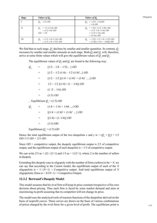 155
Oligopoly
Stage Values of Qx Values of Qy
I Qx =1/2 OD Qy = 1/2(1–1/2)OD
= 1/4 OD
II Qx = 1/2 (1/14) OD Qy = 1/2[1–(1/2–1/8)] OD
= (1/2-1/8) OD = (1/2–1/4+1/16) OD
OD = 3/8 = (1/4+1/16) OD
= (5/16) OD
III Qx = (1/2–1/4+1/16) OD Qy = 1/2[1–1/2–1/8–1/32] OD
= (1/2–1/8–1/32) OD = (1/4[1-1/16 + 1/64]) OD
We find that at each stage, Qx
declines by smaller and smaller quantities. In contrast, Qy
increases by smaller and smaller amounts at each stage. Both Qx
and Qy
will, therefore,
arrive at some finite values which will give the equilibrium values of Qx
and Qy
.
The equilibrium values of Qx
and Qy
are found in the following way:
Qx
= [1/2 – 1/8 – 1/32... ] OD
= [1/2 – 1/2 (1/4) – 1/2 (1/4)2
...] OD
= [1/2 – 1/2 [(1/4 + (1/4)2
+ (1/4)3
.....] OD
= 1/2 – 1/2 [(1/4) / (1 – 1/4)] OD
= (1 /2 – 1/6) OD
= (1/3) OD
..
. Equilibrium Qx
= (1/3) OD
Qy
= (1/4 + 1/16 + 1/64 ....) OD
= [(1/4 + (1/4)2
+ (1/4)3
....] OD
= [(1/4) / (1–1/4)] OD
= (1/3) OD
Equilibrium Qy
= (1/3) OD
Hence the total equilibrium output of the two duopolists x and y is = (Qx
+ Qy
) = 1/3
OD+1/3 OD = 2/3 OD.
Since OD = competitive output, the duopoly equilibrium output is 2/3 of competitive
output, and the equilibrium output of each duopolist is = 1/3 of competitive output.
We can write 2/3 as = (2) / (2+1) and 1/3 as = 1/(2+1), where 2 is the number of sellers
induopoly.
Extending this duopoly case to oligopoly with the number of firms (sellers) to be = N, we
can say that according to the Curnot model, the equilibrium output of each of the N
oligopolists is = 1/ (N+1) × Competitive output. And total equilibrium output of N
oligopolistic firms is = N/(N+1) × Competitive Output.
12.3.2 Bertrand’s Duopoly Model
This model assumes that his rival firm will keep its price constant irrespective of his own
decision about pricing. Thus each firm is faced by some market demand and aims at
maximizing its profit assuming that its competitor will not change its price.
The model uses the analytical tools of reaction functions of the duopolists derived on the
basis of isoprofit curves. These curves are drawn on the basis of various combinations
of prices charged by the rival firms for a given level of profit. The equilibrium point is
 