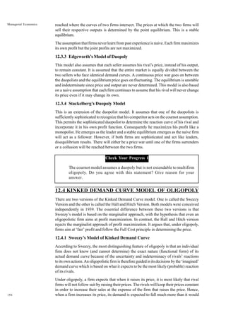 156
Managerial Economics reached where the curves of two firms intersect. The prices at which the two firms will
sell their respective outputs is determined by the point equilibrium. This is a stable
equilibrium.
The assumption that firms never learn from past experience is naive. Each firm maximizes
its own profit but the joint profits are not maximized.
12.3.3 Edgeworth’s Model of Duopoly
This model also assumes that each seller assumes his rival’s price, instead of his output,
to remain constant. It is assumed that the entire market is equally divided between the
two sellers who face identical demand curves. A continuous price war goes on between
the duopolists and the equilibrium price goes on fluctuating. The equilibrium is unstable
and indeterminate since price and output are never determined. This model is also based
on a naive assumption that each firm continues to assume that his rival will never change
its price even if it may change its own.
12.3.4 Stackelberg’s Duopoly Model
This is an extension of the duopolist model. It assumes that one of the duopolists is
sufficiently sophisticated to recognize that his competitor acts on the cournot assumption.
This permits the sophisticated duopolist to determine the reaction curve of his rival and
incorporate it in his own profit function. Consequently he maximizes his profit like a
monopolist. He emerges as the leader and a stable equilibrium emerges as the naive firm
will act as a follower. However, if both firms are sophisticated and act like leaders,
disequilibrium results. There will either be a price war until one of the firms surrenders
or a collusion will be reached between the two firms.
Check Your Progress 1
The cournot model assumes a duopoly but is not extendable to multifirm
oligopoly. Do you agree with this statement? Give reason for your
answer.
12.4 KINKED DEMAND CURVE MODEL OF OLIGOPOLY
There are two versions of the Kinked Demand Curve model. One is called the Sweezy
Version and the other is called the Hall and Hitch Version. Both models were conceived
independently in 1939. The essential difference between these two versions is that
Sweezy’s model is based on the marginalist approach, with the hypothesis that even an
oligopolistic firm aims at profit maximization. In contrast, the Hall and Hitch version
rejects the marginalist approach of profit maximization. It argues that, under oligopoly,
firms aim at ‘fair’ profit and follow the Full Cost principle in determining the price.
12.4.1 Sweezy’s Model of Kinked Demand Curve
According to Sweezy, the most distinguishing feature of oligopoly is that an individual
firm does not know (and cannot determine) the exact nature (functional form) of its
actual demand curve because of the uncertainty and indeterminacy of rivals’ reactions
toitsownactions.Anoligopolisticfirmisthereforeguidedinitsdecisionsbythe‘imagined’
demand curve which is based on what it expects to be the most likely (probable) reaction
of its rivals.
Under oligopoly, a firm expects that when it raises its price, it is most likely that rival
firms will not follow suit by raising their prices. The rivals will keep their prices constant
in order to increase their sales at the expense of the firm that raises the price. Hence,
when a firm increases its price, its demand is expected to fall much more than it would
 