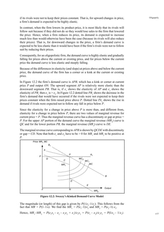 157
Oligopoly
if its rivals were not to keep their prices constant. That is, for upward changes in price,
a firm’s demand is expected to be highly elastic.
In contrast, when the firm lowers its product price, it is most likely that its rivals will
follow suit because if they did not do so they would lose sales to the firm that lowered
the price. Hence, when a firm reduces its price, its demand is expected to increase
much less than would otherwise have been the case (because its rivals will also reduce
their prices). That is, for downward changes in the price, a firm’s demand curve is
expected to be less elastic than it would have been if the firm’s rivals were not to follow
suit by reducing their prices.
Consequently, for an oligopolistic firm, the demand curve is highly elastic and gradually
falling for prices above the current or existing price, and for prices below the current
price the demand curve is less elastic and steeply falling.
Because of the differences in elasticity (and slope) at prices above and below the current
price, the demand curve of the firm has a corner or a kink at the current or existing
price.
In Figure 12.2 the firm’s demand curve is APB, which has a kink or corner at current
price P and output ON. The upward segment AP is relatively more elastic than the
downward segment PB. That is, if e1
shows the elasticity of AP and e2
shows the
elasticity of PB1
then e1
is > e2
. In Figure 12.2 dotted line PB1
shows the decrease in the
firm’s demand that would have occurred if the rivals were not expected to keep their
prices constant when the firm raised price above P. Dotted line PA1
shows the rise in
demand if rivals were expected not to follow any fall in price below P.
Since the elasticity for a change in price above P is more than, and different from,
elasticity for a change in price below P, there are two values of marginal revenue for
current price = P. Thus the marginal revenue curve has a discontinuity or gap at price =
P. For the upper AP portion of the demand curve the marginal revenue (MR1
) curve is
QC and for the lower portion PB, the marginal revenue (MR2
) curve is DE.
The marginal revenue curve corresponding to APB is shown by QCDE with discontinuity
or gap = CD. Note that both e1
and e2
have to be > 0 for MR1
and MR2
to be positive at
P.
Figure 12.2: Sweezy’s Kinked Demand Curve Model
The magnitude (or length) of this gap is given by P(1/e2
–1/e1
). This follows from the
fact that MR = P(1–1/e). We find the MR1
= P(e1
–1)/e2
and MR2
= P(e2
–1) e2
.
Hence, MR1
–MR2
= P(e1
e2
– e2
– e1
e2
+ e1
)/e1
e2
= P(e1
– e2
)/e1
e2
= P(l/e2
– 1/e1
).
Output
0
P
Q
A
B1
P A1
MC2
MC1
MC
B
E
D
N
MR2
Price MR1 MC
MR1
C
 