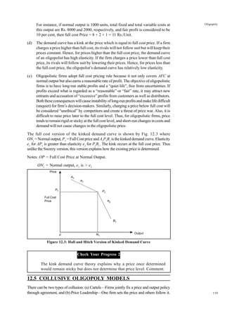159
Oligopoly
For instance, if normal output is 1000 units, total fixed and total variable costs at
this output are Rs. 8000 and 2000, respectively, and fair profit is considered to be
10 per cent, then full cost Price = 8 + 2 + 1 = 11 Rs./Unit.
(d) The demand curve has a kink at the price which is equal to full cost price. If a firm
charges a price higher than full cost, its rivals will not follow suit but will keep their
prices constant. Hence, for prices higher than the full cost price, the demand curve
of an oligopolist has high elasticity. If the firm charges a price lower than full cost
price, its rivals will follow suit by lowering their prices. Hence, for prices less than
the full cost price, the oligopolist’s demand curve has relatively low elasticity.
(e) Oligopolistic firms adopt full cost pricing rule because it not only covers AFC at
normal output but also earns a reasonable rate of profit. The objective of oligopolistic
firms is to have long-run stable profits and a “quiet life”, free from uncertainties. If
profits exceed what is regarded as a “reasonable” or “fair” rate, it may attract new
entrants and accusation of “excessive” profits from customers as well as distributors.
Boththeseconsequenceswillcauseinstabilityoflong-runprofitsandmakelifedifficult
(unquiet) for firm’s decision-makers. Similarly, charging a price below full cost will
be considered “unethical” by competitors and create a threat of price war. Also, it is
difficult to raise price later to the full cost level. Thus, for oligopolistic firms, price
tends to remain rigid or sticky at the full cost level, and short-run changes in costs and
demand will not cause changes in the oligopolistic price.
The full cost version of the kinked demand curve is shown by Fig. 12.3 where
ON1
= Normal output, P1
= Full Cost price and A1
P1
B1
is the kinked demand curve. Elasticity
e1
for AP1
is greater than elasticity e2
for P1
B1
. The kink occurs at the full cost price. Thus
unlike the Sweezy version, this version explains how the existing price is determined.
Notes: OP = Full Cost Price at Normal Output.
ON1
= Normal output, e1
is > e2
Figure 12.3: Hall and Hitch Version of Kinked Demand Curve
Check Your Progress 2
The kink demand curve theory explains why a price once determined
would remain sticky but does not determine that price level. Comment.
12.5 COLLUSIVE OLIGOPOLY MODELS
There can be two types of collusion: (a) Cartels—Firms jointly fix a price and output policy
through agreement, and (b) Price Leadership—One firm sets the price and others follow it.
Output
0
P1
B1
A1
N1
e1
P1
e2
Price
Full Cost
Price
 