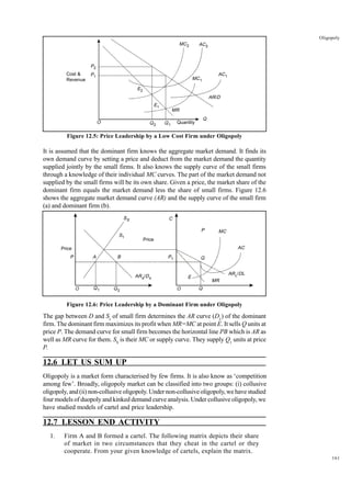 161
Oligopoly
Figure 12.5: Price Leadership by a Low Cost Firm under Oligopoly
It is assumed that the dominant firm knows the aggregate market demand. It finds its
own demand curve by setting a price and deduct from the market demand the quantity
supplied jointly by the small firms. It also knows the supply curve of the small firms
through a knowledge of their individual MC curves. The part of the market demand not
supplied by the small firms will be its own share. Given a price, the market share of the
dominant firm equals the market demand less the share of small firms. Figure 12.6
shows the aggregate market demand curve (AR) and the supply curve of the small firm
(a) and dominant firm (b).
Figure 12.6: Price Leadership by a Dominant Firm under Oligopoly
The gap between D and Ss
of small firm determines the AR curve (DL
) of the dominant
firm. The dominant firm maximizes its profit when MR=MC at point E. It sells Q units at
price P. The demand curve for small firm becomes the horizontal line PB which is AR as
well as MR curve for them. SS
is their MC or supply curve. They supply Q1
units at price
P.
12.6 LET US SUM UP
Oligopoly is a market form characterised by few firms. It is also know as ‘competition
among few’. Broadly, oligopoly market can be classified into two groups: (i) collusive
oligopoly, and (ii) non-collusive oligopoly. Under non-collusive oligopoly, we have studied
four models of duopoly and kinked demand curve analysis. Under collusive oligopoly, we
have studied models of cartel and price leadership.
12.7 LESSON END ACTIVITY
1. Firm A and B formed a cartel. The following matrix depicts their share
of market in two circumstances that they cheat in the cartel or they
cooperate. From your given knowledge of cartels, explain the matrix.
P2
O Q1
Q2
MR
AR/D
AC2
MC2
AC1
MC1
E1
E2
P1
Q
Quantity
Cost &
Revenue
O Q1 Q2 Q
O
Price
SS
S1
Price
C
P MC
AC
ARL/DL
MR
E
P1
B
A
P Q
ARs/Ds
 