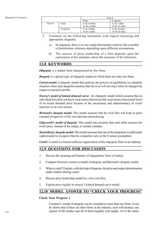 162
Managerial Economics
2. Comment on the following statements with logical reasoning and
appropriate diagrams.
a) In oligopoly, there is no one single determinate solution, but a number
of determinate solutions depending upon different assumptions.
b) The success of price leadership of a firm depends upon the
correctness of his estimates about the reactions of his followers.
12.8 KEYWORDS
Oligopoly is a market form characterised by few firms.
Duopoly is a special type of oligopoly market in which there are only two firms.
Curnot model: A duopoly model that analyses the process of equilibrium in a duopoly
situation when each duopolist assumes that his rival will not react when he changes his
output to maximize profits.
Sweezy's model of kinked demand curve: An oligopoly model which assumes that an
individual firm does not know (and cannot determine) the exact nature (functional form)
of its actual demand curve because of the uncertainty and indeterminacy of rivals'
reactions to its own actions.
Bertrand's duopoly model: This model assumes that his rival firm will keep its price
constant irrespective of his own decision about pricing.
Edgeworth's model of duopoly: This model also assumes that each seller assumes his
rival's price, instead of his output, to remain constant.
Stackelberg's duopoly model: This model assumes that one of the duopolists is sufficiently
sophisticated to recognize that his competitor acts on the Cournot assumption.
Cartel: A cartel is a formal collusive organization of the oligopoly firms in an industry.
12.9 QUESTIONS FOR DISCUSSION
1. Discuss the meaning and features of oligopolistic form of market.
2. Compare between cournot is model of duopoly and Bertrand’s duopoly model.
3. What is cartel? Explain, with the help of diagram, the price and output determination
under market sharing cartel.
4. Discuss price leadership model by a low cost firm.
5. Explain price rigidity in sweezy’s kinked demand curve model.
12.10 MODEL ANSWER TO “CHECK YOUR PROGRESS”
Check Your Progress 1
Courtnot’s model of duopoly can be extended to more than two firms. It can
be shown that if there are three firms in the industry, each will produce one
quarter of the market and all of them together will supply 3/4 of the entire
Firm A
Cheat Cooperate
Cheat A: Rs 10 lakhs
B: Rs 10 lakhs
A: Rs 5 lakhs
B: Rs 25 lakhs
Firm B
Cooperate A: Rs 25lakhs
B: Rs 5 lakhs
A: Rs 20 lakhs
B: Rs 20 lakhs
 