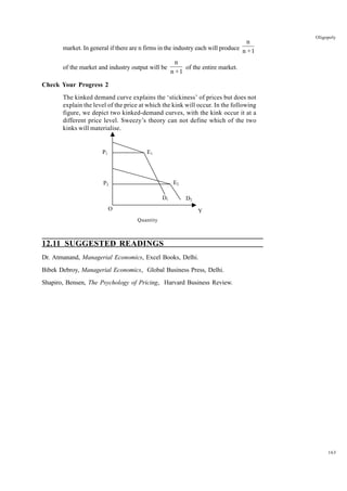 163
Oligopoly
market. In general if there are n firms in the industry each will produce
n
n +1
of the market and industry output will be
n
n +1
of the entire market.
Check Your Progress 2
The kinked demand curve explains the ‘stickiness’ of prices but does not
explain the level of the price at which the kink will occur. In the following
figure, we depict two kinked-demand curves, with the kink occur it at a
different price level. Sweezy’s theory can not define which of the two
kinks will materialise.
12.11 SUGGESTED READINGS
Dr. Atmanand, Managerial Economics, Excel Books, Delhi.
Bibek Debroy, Managerial Economics, Global Business Press, Delhi.
Shapiro, Bensen, The Psychology of Pricing, Harvard Business Review.
P1
P2
E1
D1
E2
D2
Y
O
Quantity
 