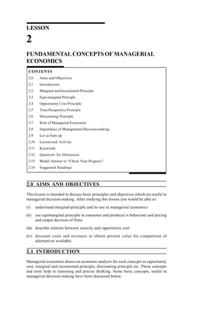 LESSON
2
FUNDAMENTAL CONCEPTS OF MANAGERIAL
ECONOMICS
CONTENTS
2.0 Aims and Objectives
2.1 Introduction
2.2 Marginal and Incremental Principle
2.3 Equi-marginal Principle
2.4 Opportunity Cost Principle
2.5 Time Perspective Principle
2.6 Discounting Principle
2.7 Role of Managerial Economist
2.8 Importance of Management Decision-making
2.9 Let us Sum up
2.10 Lesson-end Activity
2.11 Keywords
2.12 Questions for Discussion
2.13 Model Answer to “Check Your Progress”
2.14 Suggested Readings
2.0 AIMS AND OBJECTIVES
This lesson is intended to discuss basic principles and objectives which are useful in
managerial decision-making. After studying this lesson you would be able to:
(i) understand marginal principle and its use in managerial economics
(ii) use equimarginal principle in consumer and producer is behaviour and pricing
and output decision of firms
(iii) describe relation between scarcity and opportunity cost
(iv) discount costs and revenues to obtain present value for comparison of
alternatives available.
2.1 INTRODUCTION
Managerial economics draws on economic analysis for such concepts as opportunity
cost, marginal and incremental principle, discounting principle etc. These concepts
and tools help in reasoning and precise thinking. Some basic concepts, useful in
managerial decision-making have been discussed below.
 
