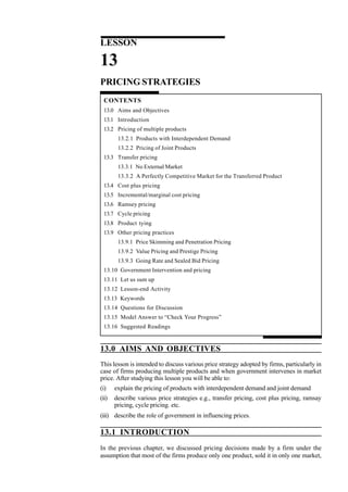 LESSON
13
PRICING STRATEGIES
CONTENTS
13.0 Aims and Objectives
13.1 Introduction
13.2 Pricing of multiple products
13.2.1 Products with Interdependent Demand
13.2.2 Pricing of Joint Products
13.3 Transfer pricing
13.3.1 No External Market
13.3.2 A Perfectly Competitive Market for the Transferred Product
13.4 Cost plus pricing
13.5 Incremental/marginal cost pricing
13.6 Ramsey pricing
13.7 Cycle pricing
13.8 Product tying
13.9 Other pricing practices
13.9.1 Price Skimming and Penetration Pricing
13.9.2 Value Pricing and Prestige Pricing
13.9.3 Going Rate and Sealed Bid Pricing
13.10 Government Intervention and pricing
13.11 Let us sum up
13.12 Lesson-end Activity
13.13 Keywords
13.14 Questions for Discussion
13.15 Model Answer to “Check Your Progress”
13.16 Suggested Readings
13.0 AIMS AND OBJECTIVES
This lesson is intended to discuss various price strategy adopted by firms, particularly in
case of firms producing multiple products and when government intervenes in market
price. After studying this lesson you will be able to:
(i) explain the pricing of products with interdependent demand and joint demand
(ii) describe various price strategies e.g., transfer pricing, cost plus pricing, ramsay
pricing, cycle pricing. etc.
(iii) describe the role of government in influencing prices.
13.1 INTRODUCTION
In the previous chapter, we discussed pricing decisions made by a firm under the
assumption that most of the firms produce only one product, sold it in only one market,
 